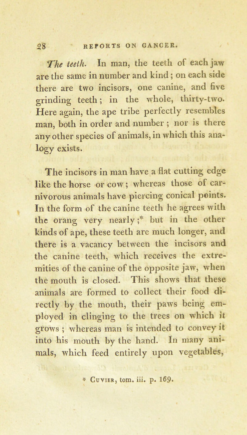 The teeth. In man, the teeth of each jaw are the same in number and kind; on each side there are two incisors, one canine, and five grinding teeth; in the whole, thirty-two. Here again, the ape tribe perfectly resembles man, both in order and number ; nor is there any other species of animals, in which this ana- logy exists. The incisors in man have a flat cutting edge like the horse or cow; whereas those of car- nivorous animals have piercing conical points. In the form of the canine teeth he agrees with the orang very nearly ;* but in the other kinds of ape, these teeth are much longer, and there is a vacancy between the incisors and the canine teeth, which receives the extre- mities of the canine of the opposite jaw, when the mouth is closed. This shows that these animals are formed to collect their food di- rectly by the mouth, their paws being em- ployed in clinging to the trees on which it grows ; Avhereas man is intended to convey it into his mouth by the hand. In many ani- mals, which feed entirely upon vegetables, * Cuvier, tom. iii. p. 169*