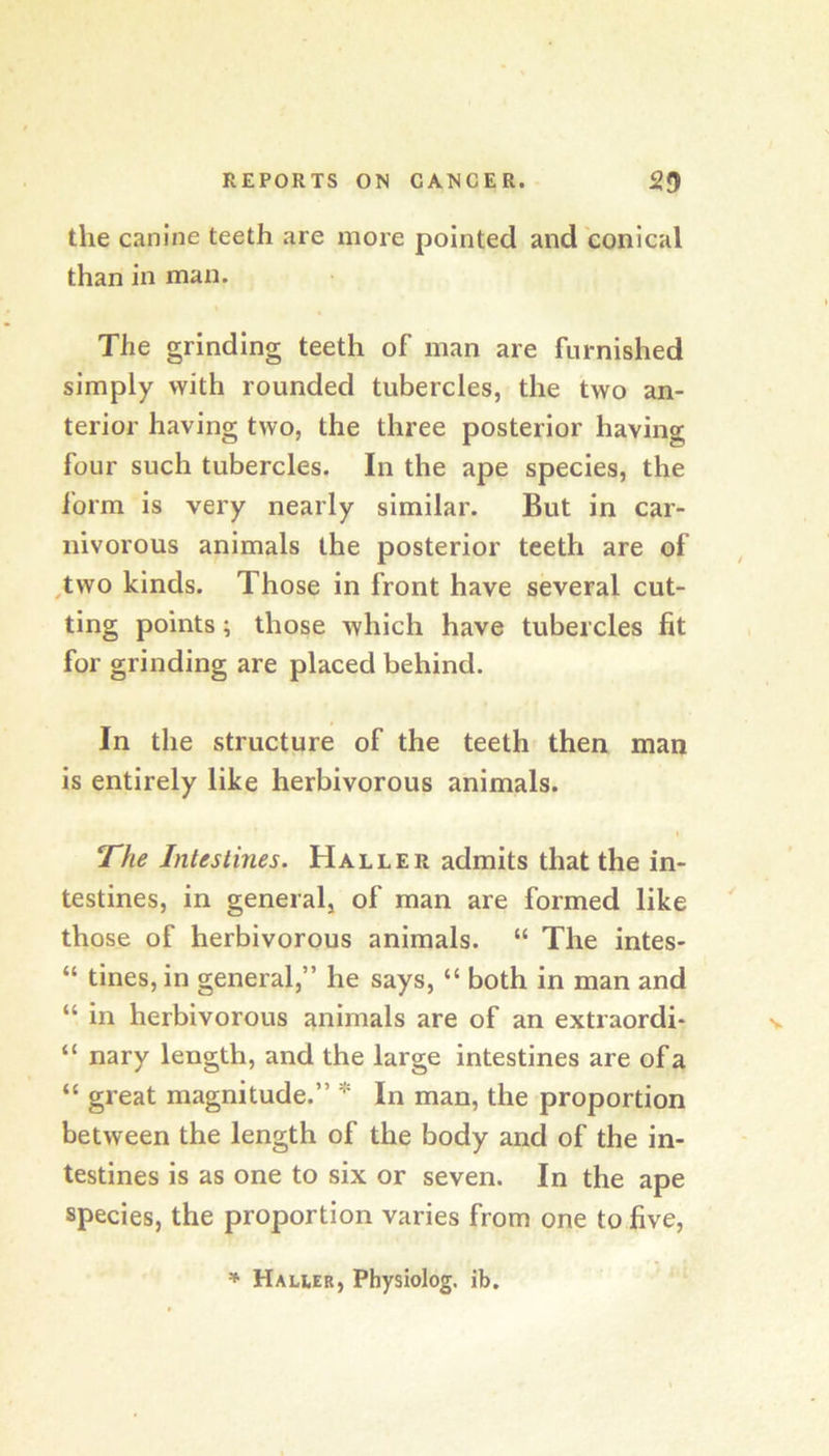 the canine teeth are more pointed and conical than in man. The grinding teeth of man are furnished simply with rounded tubercles, the two an- terior having two, the three posterior having four such tubercles. In the ape species, the form is very nearly similar. But in car- nivorous animals the posterior teeth are of ^two kinds. Those in front have several cut- ting points; those which have tubercles fit for grinding are placed behind. In the structure of the teeth then man is entirely like herbivorous animals. » The Intestines. Haller admits that the in- testines, in general, of man are formed like those of herbivorous animals. “ The intes- “ tines, in general,” he says, “ both in man and “ in herbivorous animals are of an extraordi- “ nary length, and the large intestines are of a “ great magnitude.” * In man, the proportion between the length of the body and of the in- testines is as one to six or seven. In the ape species, the proportion varies from one to five, * Halier, Physiolog. ib.