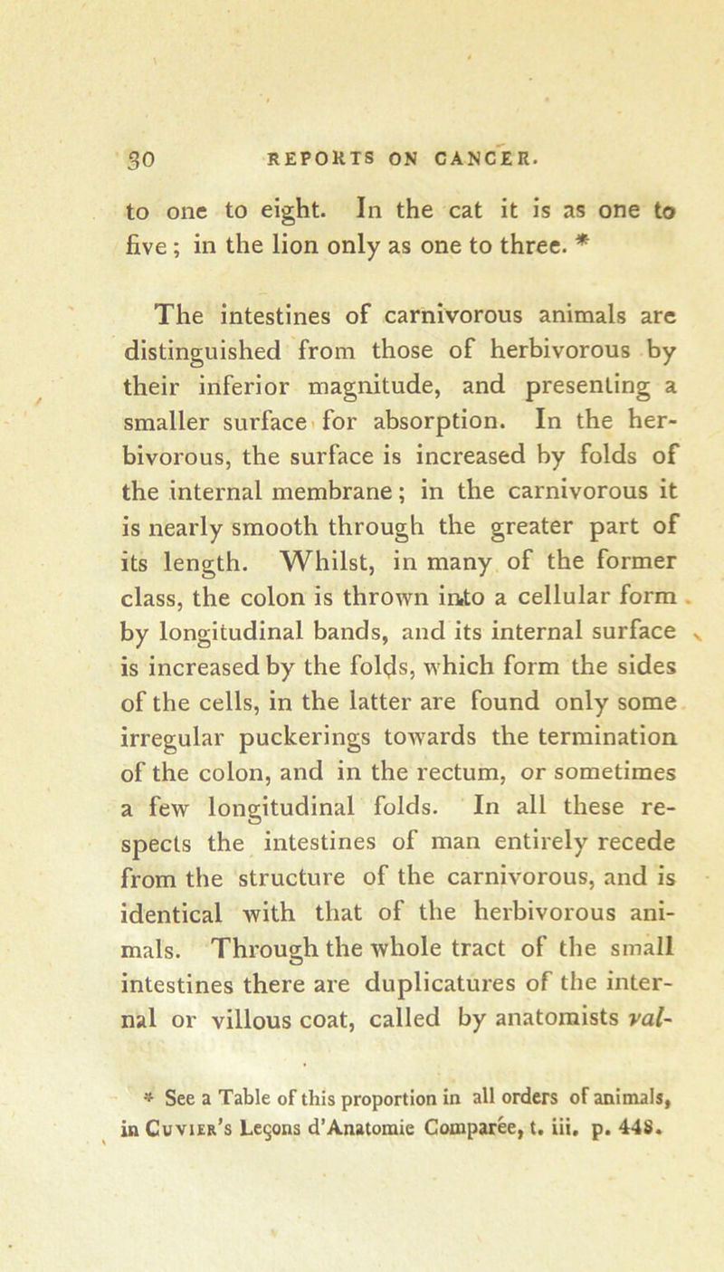 to one to eight. In the cat it is as one to five; in the lion only as one to three. * The intestines of carnivorous animals are distinguished from those of herbivorous by their inferior magnitude, and presenting a smaller surface* for absorption. In the her- bivorous, the surface is increased by folds of the internal membrane; in the carnivorous it is nearly smooth through the greater part of its length. Whilst, in many of the former class, the colon is thrown inio a cellular form . by longitudinal bands, and its internal surface is increased by the folds, which form the sides of the cells, in the latter are found only some irregular puckerings towards the termination of the colon, and in the rectum, or sometimes a few longitudinal folds. In all these re- spects the intestines of man entirely recede from the structure of the carnivorous, and is identical with that of the herbivorous ani- mals. Through the whole tract of the small intestines there are duplicatures of the inter- nal or villous coat, called by anatomists ral~ ^ See a Table of this proportion in all orders of animals, in Cuvier’s Legons d’Anatomie Comparee, t. iii. p. 448.