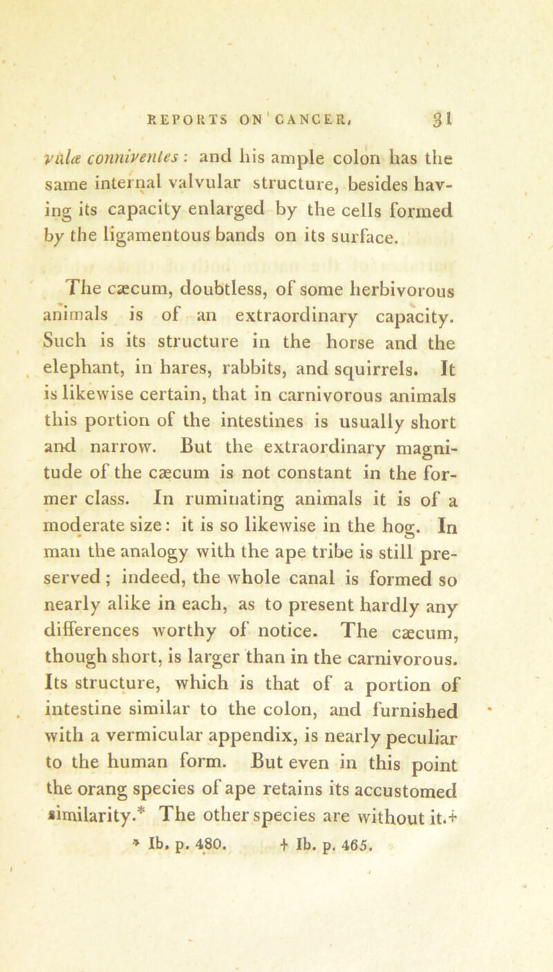 Villa connivenles : and liis ample colon has the same internal valvular structure, besides hav- ing its capacity enlarged by the cells formed by the ligamentous bands on its surface. The caecum, doubtless, of some herbivorous animals is of an extraordinary capacity. Such is its structure in the horse and the _ elephant, in hares, rabbits, and squirrels. It is likewise certain, that in carnivorous animals this portion of the intestines is usually short and narrow. But the extraordinary magni- tude of the caecum is not constant in the for- mer class. In ruminating animals it is of a moderate size: it is so likewise in the hog. In man the analogy with the ape tribe is still pre- served ; indeed, the whole canal is formed so nearly alike in each, as to present hardly any differences worthy of notice. The caecum, though short, is larger than in the carnivorous. Its structure, which is that of a portion of intestine similar to the colon, and furnished with a vermicular appendix, is nearly peculiar to the human form. But even in this point the orang species of ape retains its accustomed similarity.* The other species are without it.+ » Ib, p. 480. + Ib. p. 465.
