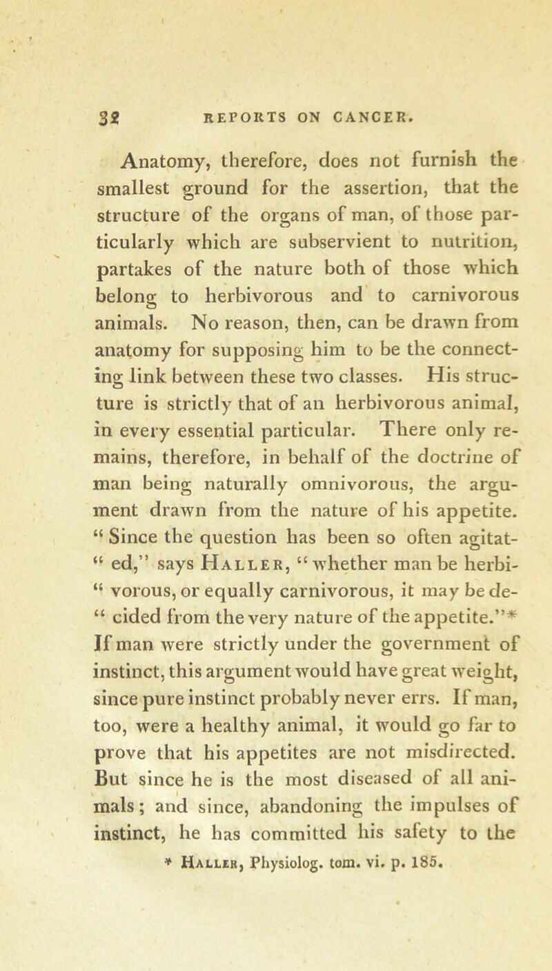 Anatomy, therefore, does not furnish the smallest ground for the assertion, that the structure of the organs of man, of those par- ticularly which are subservient to nutrition, partakes of the nature both of those which belong to herbivorous and to carnivorous animals. No reason, then, can be drawn from anatomy for supposing him to be the connect- ing link between these two classes. His struc- ture is strictly that of an herbivorous animal, in every essential particular. There only re- mains, therefore, in behalf of the doctrine of man being naturally omnivorous, the argu- ment drawn from the nature of his appetite. “ Since the question has been so often agitat- “ ed,” says Haller, “whether man be herbi- “ vorous, or equally carnivorous, it may bede- “ cided from the very nature of the appetite.”*^ If man were strictly under the government of instinct, this argument would have great w’eight, since pure instinct probably never errs. If man, too, were a healthy animal, it would go far to prove that his appetites are not misdirected. But since he is the most diseased of all ani- mals; and since, abandoning the impulses of instinct, he has committed his safety to the