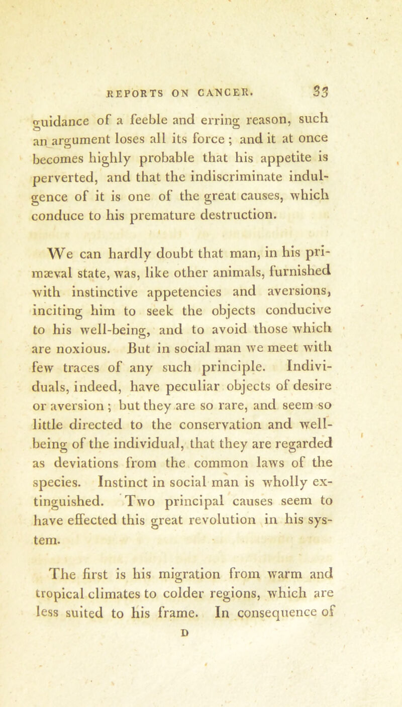 guidance of a feeble and erring reason, such an argument loses all its force ; and it at once ' becomes highly probable that his appetite is perverted, and that the indiscriminate indul- gence of it is one of the great causes, which conduce to his premature destruction. We can hardly doubt that man, in his pri- maeval state, was, like other animals, furnished with instinctive appetencies and aversions, inciting him to seek the objects conducive to his well-being, and to avoid those which are noxious. But in social man Ave meet with few traces of any such principle. Indivi- duals, indeed, have peculiar objects of desire or aversion ; but they are so rare, and seem so little directed to the conservation and well- being of the individual, that they are regarded as deviations from the common laws of the species. Instinct in social man is wholly ex- tinguished. Two principal causes seem to have effected this great revolution in his sys- tem. The first is his migration from Avarm and tropical climates to colder regions, Avhich are less suited to His frame. In consequence of D