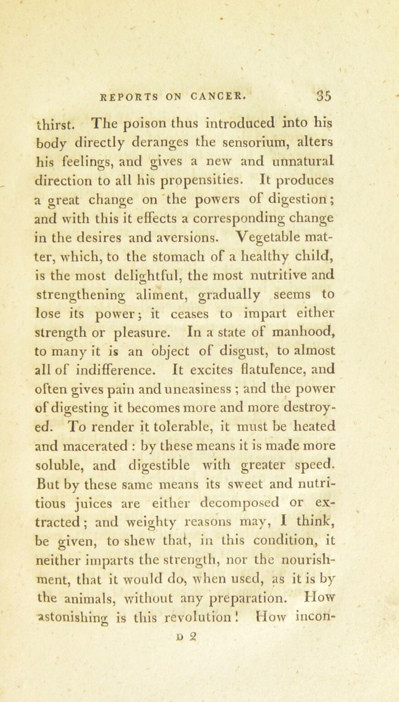 thirst. The poison thus introduced into his body directly deranges the sensorium, alters his feelings, and gives a new and unnatural direction to all his propensities. It produces a great change on'the powers of digestion; and with this it effects a corresponding change in the desires and aversions. Vegetable mat- ter, which, to the stomach of a healthy child, is the most delightful, the most nutritive and strengthening aliment, gradually seems to lose its power; it ceases to impart either strength or pleasure. In a state of manhood, to many it is an object of disgust, to almost all of indifference. It excites flatulence, and often gives pain and uneasiness ; and the power of digesting it becomes more and more destroy- ed, To render it tolerable, it must be heated and macerated : by these means it is made more soluble, and digestible with greater speed. But by these same means its sweet and nutri- tious juices are either decomposed or ex- tracted ; and weighty reasons may, I think, be given, to shew that, in this condition, it neither imparts the strength, nor the nourish- ment, that it would do, when used, as it is by the animals, without any preparation. How astonishing is this revolution ! How incon-