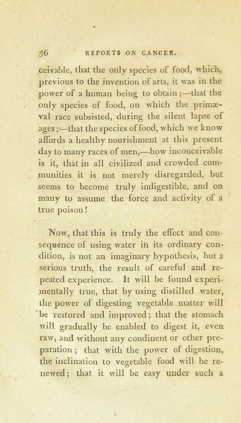 ceivable, that the only species of food, which, previous to the invention of arts, it was in the power of a human being to obtain;—that the only species of food, on which the primae- val race subsisted, during the silent lapse of ages;—that the species of food, which we know affords a healthy nourishment at this present day to many races of men,—how inconceivable is it, that in all civilized and crow’ded com- munities it is not merely disregarded, but seems to become truly indigestible, and on many to assume the force and activity of a true poison! Now, that this is truly the effect and con- sequence of using water iti its ordinary con- dition, is not an imaginary hypothesis, but a serious truth, the result of careful and re- peated experience. It will be found experi- mentally true, that by using distilled water, the power of digesting vegetable matter will be restored and improved; that the stomach will gradually be enabled to digest it, even raw, and without any condinent or other pre- paration ; that with the power of digestion, the inclination to vesetable food will be re- newed; that it will be easy under such a