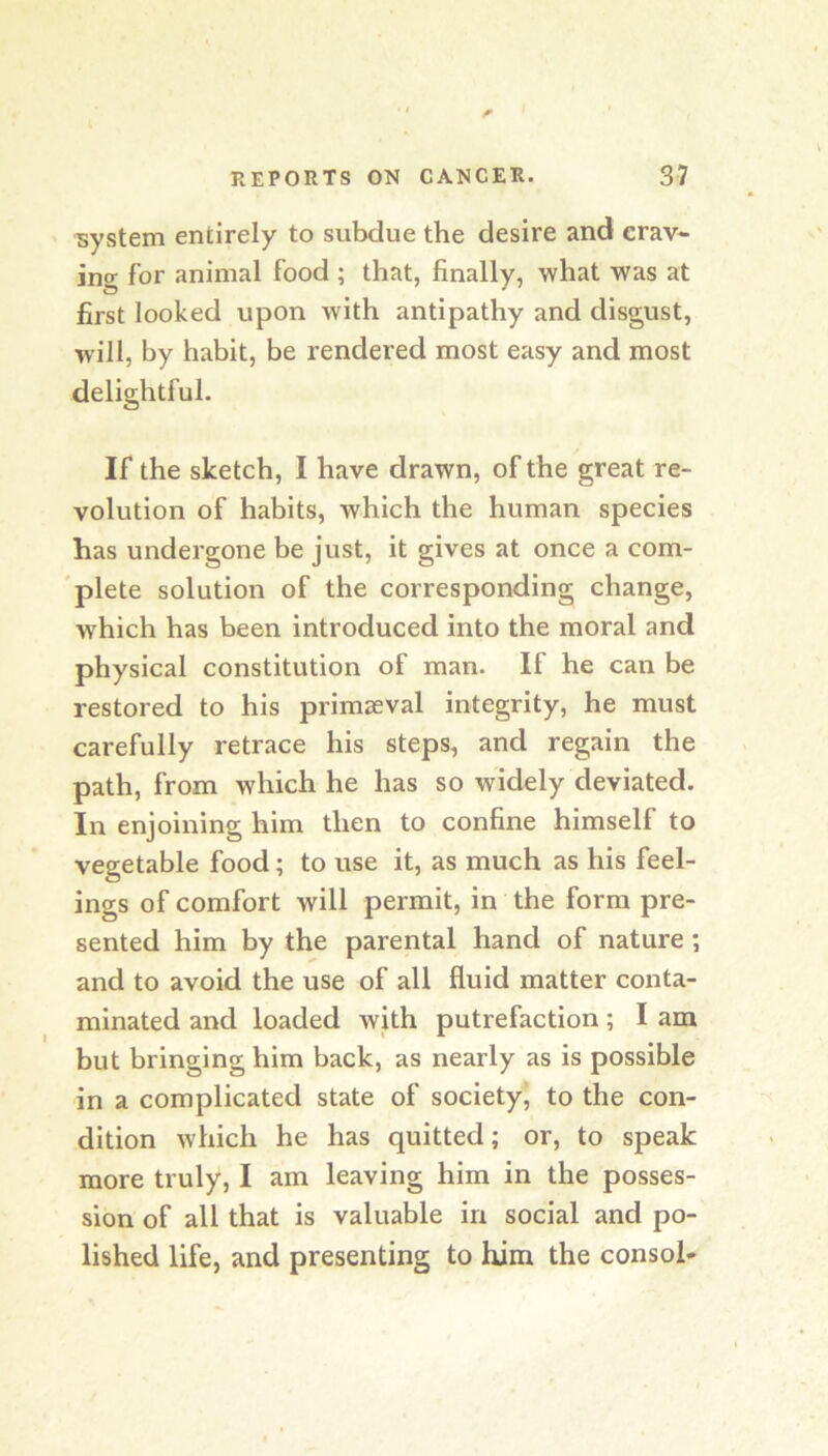 system entirely to subdue the desire and crav- ing for animal food ; that, finally, what was at first looked upon with antipathy and disgust, will, by habit, be rendered most easy and most delightful. If the sketch, I have drawn, of the great re- volution of habits, which the human species has undergone be just, it gives at once a com- 'plete solution of the corresponding change, which has been introduced into the moral and physical constitution of man. If he can be restored to his primaeval integrity, he must carefully retrace his steps, and regain the path, from which he has so widely deviated. In enjoining him then to confine himself to vegetable food; to use it, as much as his feel- ings of comfort will permit, in the form pre- sented him by the parental hand of nature; and to avoid the use of all fluid matter conta- minated and loaded with putrefaction; I am but bringing him back, as nearly as is possible in a complicated state of society, to the con- dition which he has quitted; or, to speak more truly, I am leaving him in the posses- sion of all that is valuable in social and po- lished life, and presenting to him the consol*