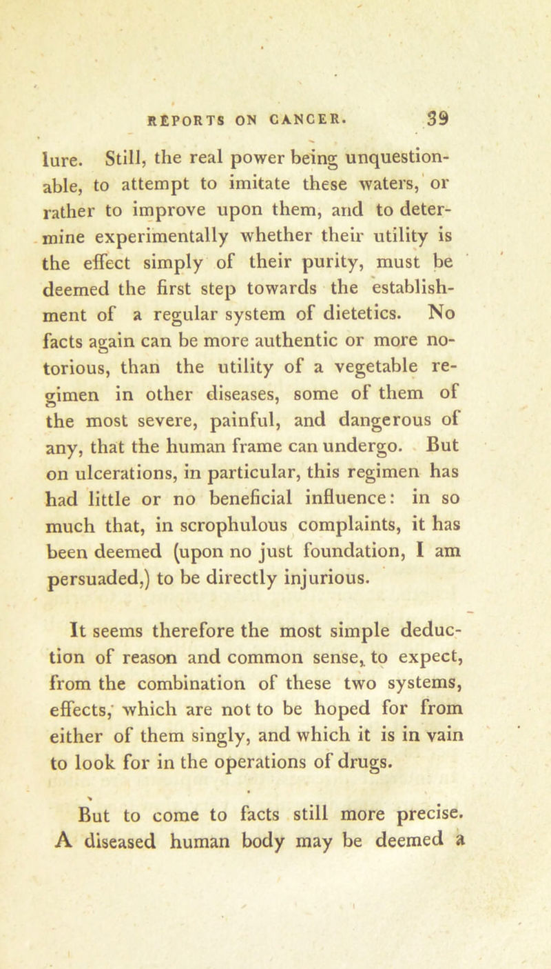 lure. Still, the real power being unquestion- able, to attempt to imitate these waters,'or rather to improve upon them, and to deter- -mine experimentally whether their utility is the effect simply of their purity, must be deemed the first step towards the establish- ment of a regular system of dietetics. No facts again can be more authentic or more no- torious, than the utility of a vegetable re- gimen in other diseases, some of them of the most severe, painful, and dangerous of any, that the human frame can undergo. . But on ulcerations, in particular, this regimen has had little or no beneficial influence: in so much that, in scrophulous complaints, it has been deemed (upon no just foundation, I am persuaded,) to be directly injurious. It seems therefore the most simple deduc- tion of reason and common sense, tq expect, from the combination of these two systems, effects,’ which are not to be hoped for from either of them singly, and which it is in vain to look for in the operations of drugs. > But to come to facts still more precise. A diseased human body may be deemed a