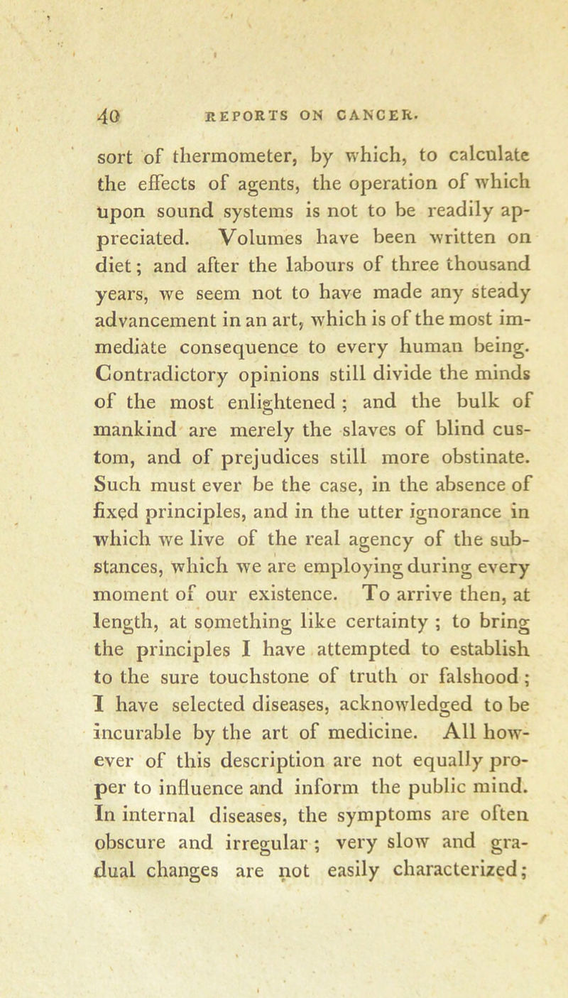 t 40 REPORTS ON CANCER. sort of thermometer, by which, to calculate the effects of agents, the operation of which upon sound systems is not to be readily ap- preciated. Volumes have been written on diet; and after the labours of three thousand years, we seem not to have made any steady advancement in an art, w'hich is of the most im- mediate consequence to every human being. Contradictory opinions still divide the minds of the most enlightened; and the bulk of mankind are merely the slaves of blind cus- tom, and of prejudices still more obstinate. Such must ever be the case, in the absence of fixed principles, and in the utter ignorance in which we live of the real agency of the sub- stances, which we are employing during every moment of our existence. To arrive then, at length, at something like certainty ; to bring the principles I have attempted to establish to the sure touchstone of truth or falshood; I have selected diseases, acknowledged to be incurable by the art of medicine. All how- ever of this description are not equally pro- per to influence and inform the public mind. In internal diseases, the symptoms are often obscure and irregular; very slow and gra- dual changes are not easily characterized;