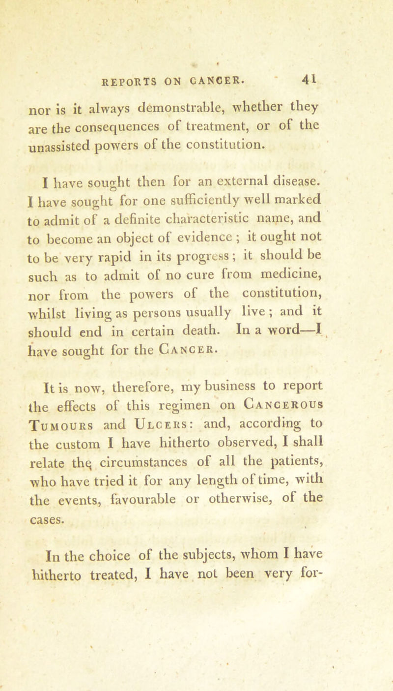 nor is it always demonstrable, whether they are the consequences of treatment, or of the unassisted poAvers of the constitution. I have sought then for an external disease. I have sought for one sufficiently well marked to admit of a definite characteristic name, and to become an object of evidence ; it ought not to be very rapid in its progress; it should be such as to admit of no cure from medicine, nor from the powers of the constitution, whilst living as persons usually live ; and it should end in certain death. In a word—I _ have sought for the Cancer. It is now, therefore, my business to report the effects of this regimen on Cancerous Tumours and Ulcers: and, according to the custom I have hitherto observed, I shall relate thq circumstances of all the patients, who have tried it for any length of time, with the events, favourable or otherwise, of the cases. In the choice of the subjects, whom I have hitherto treated, I have not been very for-
