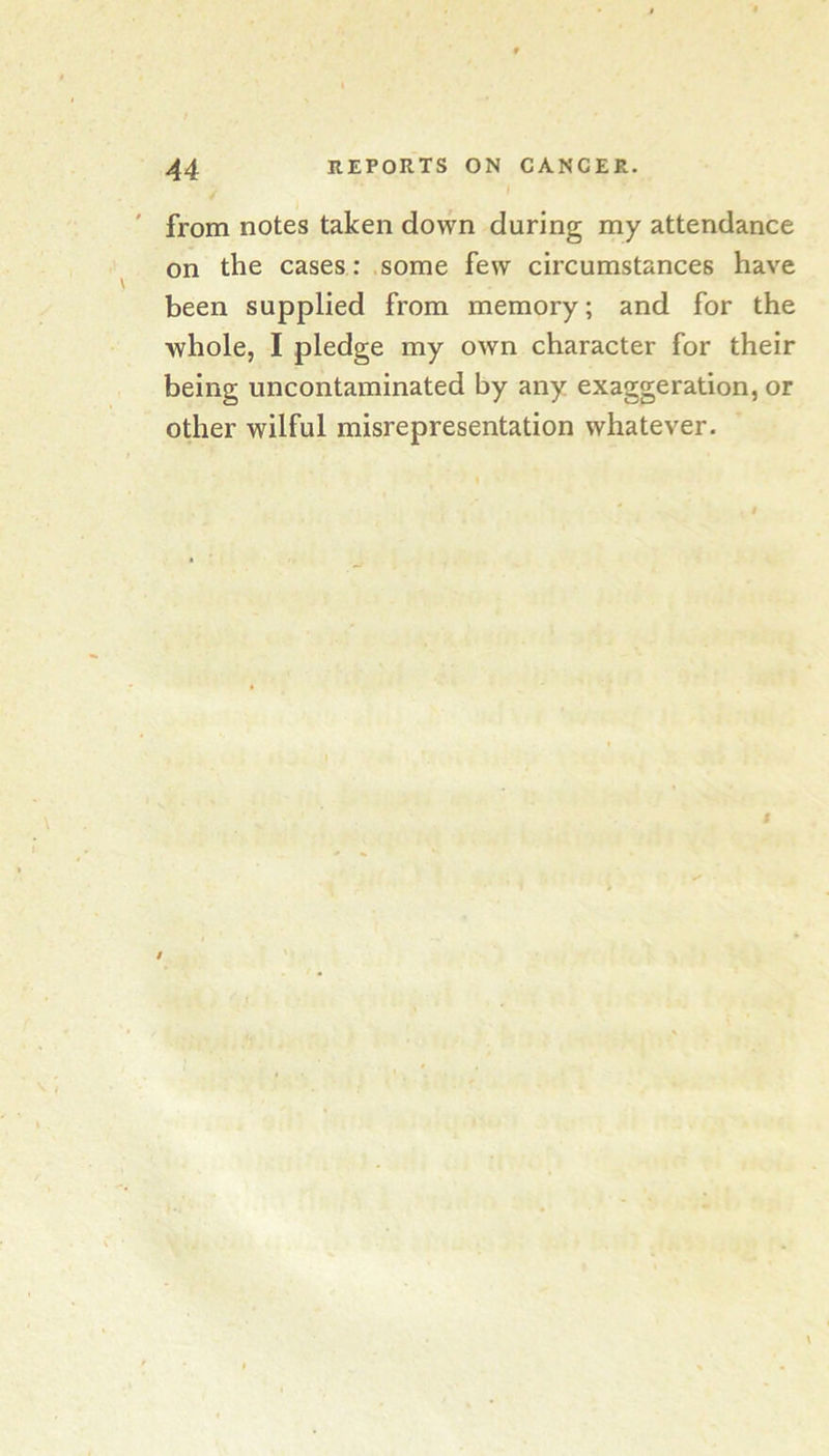 from notes taken down during my attendance on the cases: some few circumstances have been supplied from memory; and for the whole, I pledge my own character for their being uncontaminated by any exaggeration, or other wilful misrepresentation whatever.