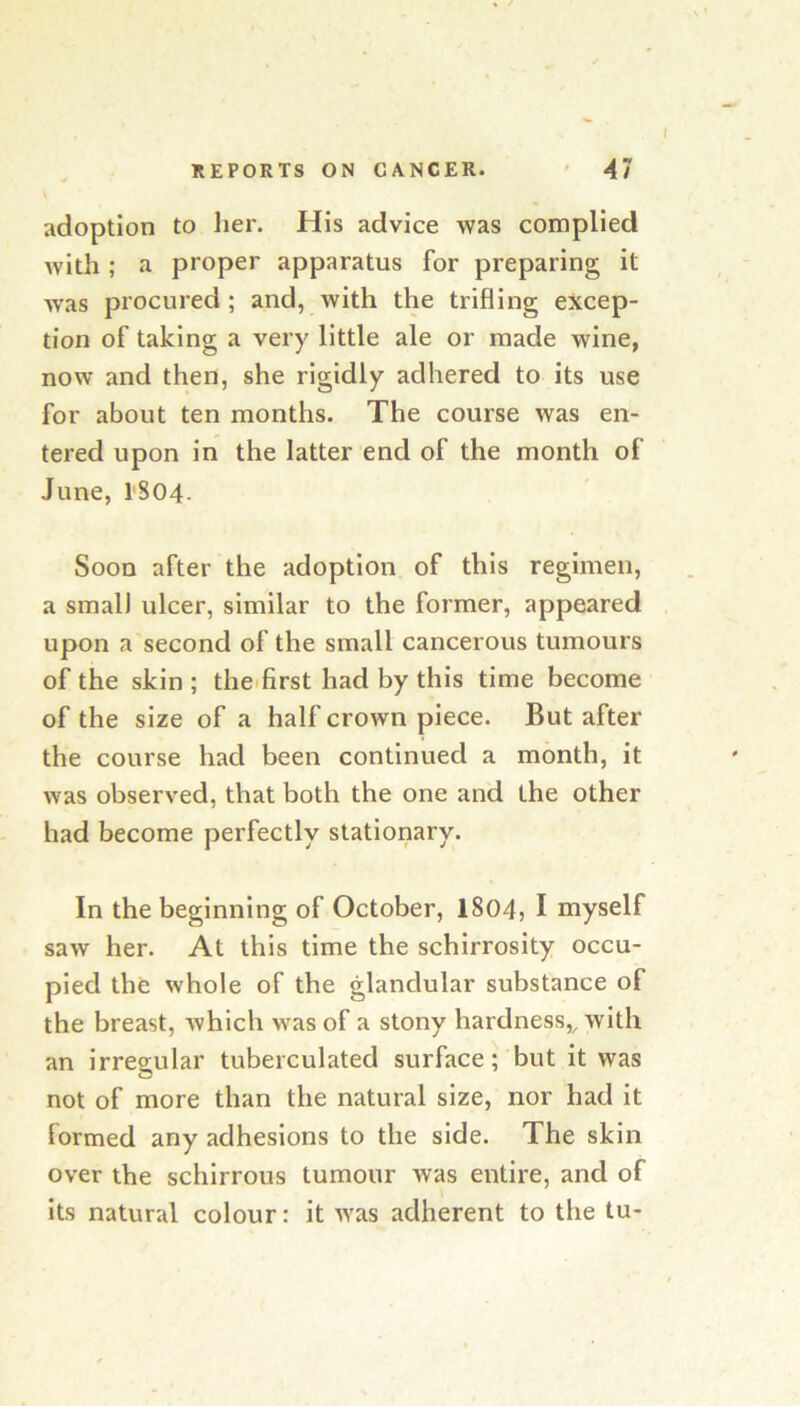 i adoption to her. His advice was complied with ; a proper apparatus for preparing it was procured; and, with the trifling excep- tion of taking a very little ale or made wine, now and then, she rigidly adhered to its use for about ten months. The course was en- tered upon in the latter end of the month of June, 1'804. Soon after the adoption of this regimen, a small ulcer, similar to the former, appeared upon a second of the small cancerous tumours of the skin; the. first had by this time become of the size of a half crown piece. But after the course had been continued a month, it was observed, that both the one and the other had become perfectly stationary. In the beginning of October, 1804} I myself saw her. At this time the schirrosity occu- pied the whole of the glandular substance of the breast, which was of a stony hardness,^ with an irregular tuberculated surface; but it was not of more than the natural size, nor had it formed any adhesions to the side. The skin over the schirrous tumour was entire, and of its natural colour: it was adherent to the tu-