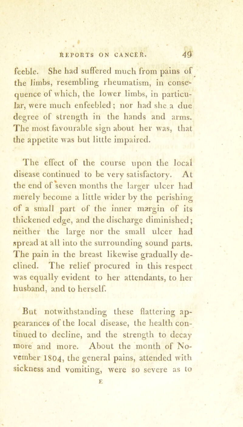 I REPORTS ON CANCER. 49 feeble. She had suffered much from pains of the limbs, resembling rheumatism, in conse- quence of which, the lower limbs, in particu- lai’, Avere much enfeebled; nor had she a due degree of strength in the hands and arms. The most favourable sign about her was, that the appetite Avas but little impaired. The effect of the course upon the local disease continued to be very satisfactory. At the end of seven months the lar2;er ulcer had merely become a little Avider by the perishing of a small part of the inner margin of its thickened edge, and the discharge diminished; neither the large nor the small ulcer had spread at all into the surrounding sound parts. The pain in the breast likewise gradually de- clined. The relief procured in this respect was equally evident to her attendants, to her husband, and to herself. But notAvlthstanding these flattering ap- pearances of the local disease, the health con- tinued to decline, and the strength to decay more' and more. About the month of No- vember I804, the general pains, attended Avith sickness and vomiting, Avere so severe as to E