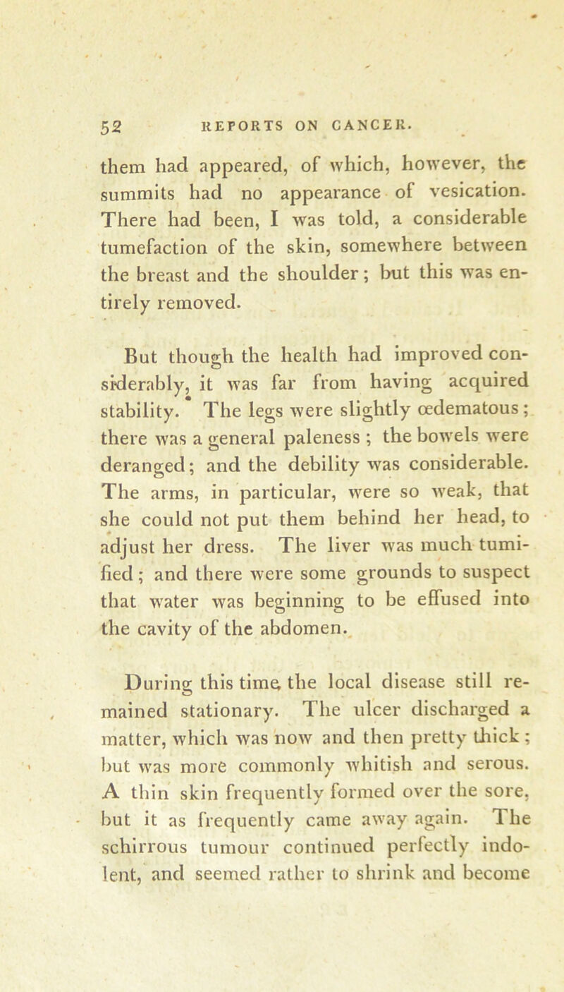 them had appeared, of which, however, the summits had no appearance of vesication. There had been, I was told, a considerable tumefaction of the skin, somewhere between the breast and the shoulder; but this was en- tirely removed. But though the health had improved con- siderably, it was far from having acquired stability. The legs were slightly oedematous ; there was a general paleness; the bowels were deranged; and the debility was considerable. The arms, in particular, were so w'eak, that she could not put them behind her head, to adjust her dress. The liver was much tumi- lied; and there were some grounds to suspect that water was beginning to be effused into the cavity of the abdomen.^ During this time; the local disease still re- mained stationary. The ulcer discharged a matter, which was now and then pretty thick ; but was more commonly whitish and serous. A thin skin frequently formed over the sore, but it as frequently came away again. The schirrous tumour continued perfectly indo- lent, and seemed rather to shrink and become