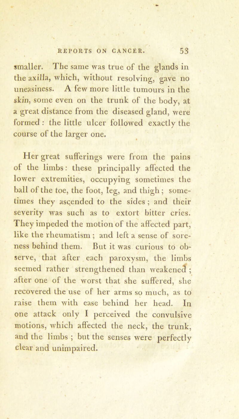 smaller. The same was true of the glands in the axilla, which, without resolving, gave no uneasiness. A few more little tumours in the skin, some even on the trunk of the body, at a great distance from the diseased gland, were formed : the little ulcer followed exactly the course of the larger one. Her great sufferings were from the pains ol the limbs: these principally affected the lower extremities, occupying sometimes the ball of the toe, the foot, leg, and thigh; some- times they ascended to the sides ; and their severity was such as to extort bitter cries. They impeded the motion of the affected part, like the rheumatism ; and left a sense of sore- ness behind them. But it was curious to ob- serve, that after each paroxysm, the limbs seemed rather strengthened than weakened ; after one of the worst that she suffered, she recovered the use of her arms so much, as to raise them with ease behind her head. In one attack only I perceived the convulsive motions, which affected the neck, the trunk, and the limbs ; but the senses were perfectly clear and unimpaired.