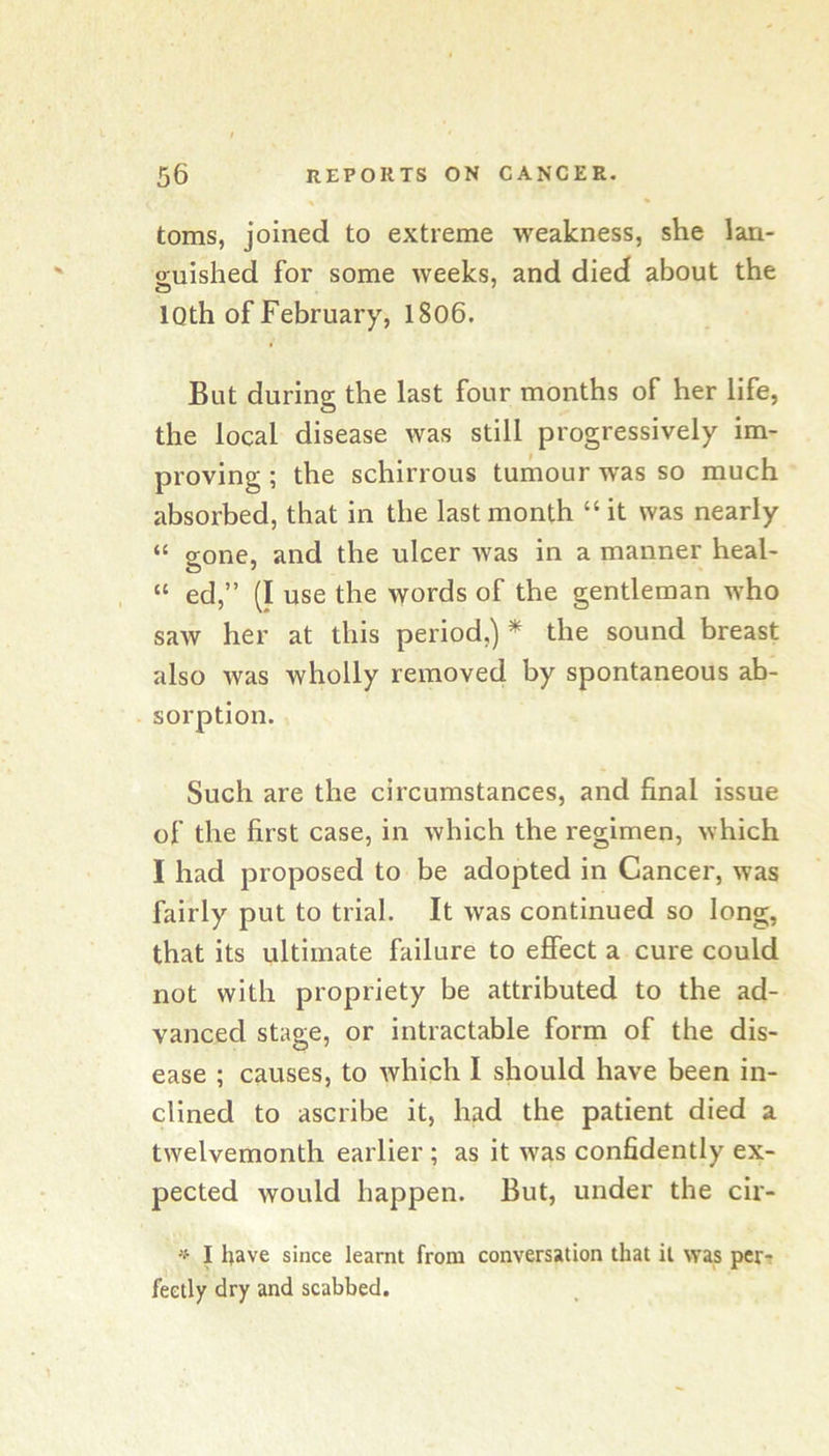 toms, joined to extreme weakness, she lan- o;uished for some weeks, and died about the IQth of February, 1806. But during the last four months of her life, the local disease was still progressively im- proving ; the schirrous tumour was so much absorbed, that in the last month “ it was nearly “ gone, and the ulcer was in a manner heal- “ ed,” (I use the words of the gentleman who saw her at this period,) ^ the sound breast also was wholly removed by spontaneous ab- sorption. Such are the circumstances, and final issue of the first case, in which the regimen, which I had proposed to be adopted in Cancer, was fairly put to trial. It was continued so long, that its ultimate failure to efiect a cure could not with propriety be attributed to the ad- vanced stage, or intractable form of the dis- ease ; causes, to which I should have been in- clined to ascribe it, had the patient died a twelvemonth earlier ; as it was confidently ex- pected would happen. But, under the cir- ‘i- I have since learnt from conversation that it was per-r feetly dry and scabbed.