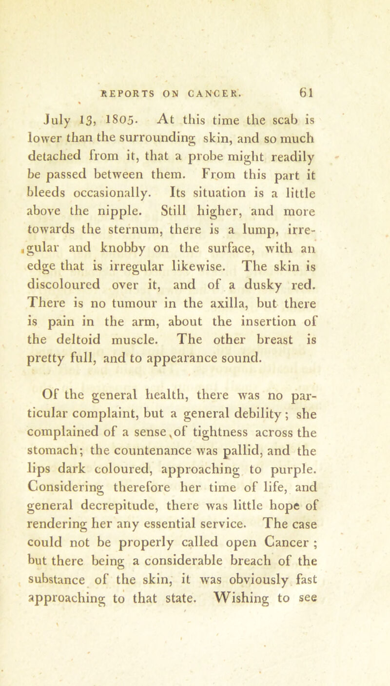 July 13> 1805- At this time the scab is lower than the surrounding skin, and so much detached from it, that a probe might readily be passed between them. Frpm this part it bleeds occasionally. Its situation is a little above the nipple. Still higher, and more towards the sternum, there is a lump, irre- igular and knobby on the surface, with an edge that is irregular likewise. The skin is discoloured over it, and of a dusky red. There is no tumour in the axilla, but there is pain in the arm, about the insertion of the deltoid muscle. The other breast is pretty full, and to appearance sound. Of the general health, there was no par- ticular complaint, but a general debility; she complained of a sense,of tightness across the stomach; the countenance was pallid, and the lips dark coloured, approaching to purple. Considering therefore her time of life, and general decrepitude, there was little hope of rendering her any essential service. The case could not be properly called open Cancer ; but there being a considerable breach of the substance of the skin, it was obviously fast approaching to that state. Wishing to see