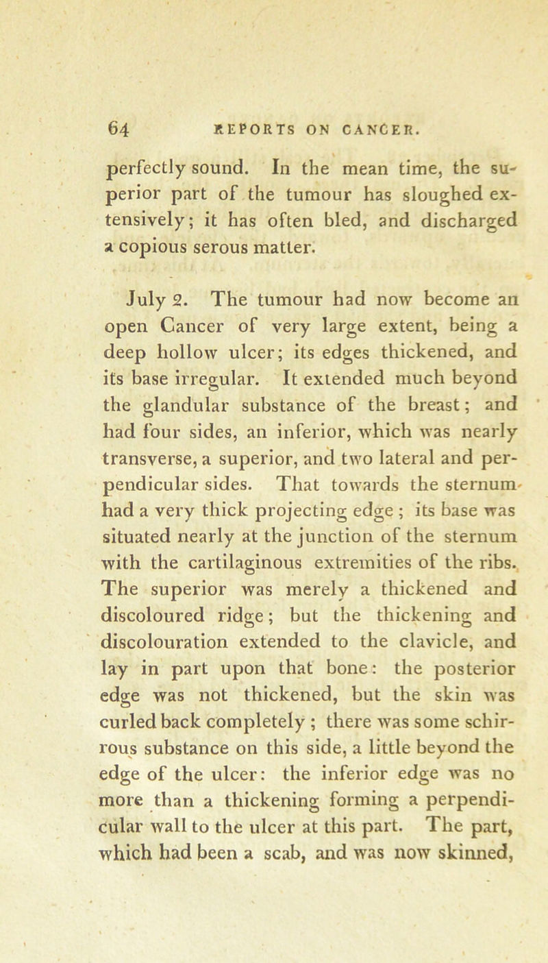 perfectly sound. In the mean time, the su- perior part of the tumour has sloughed ex- tensively; it has often bled, and discharged a copious serous matter. July 2. The tumour had now become an open Cancer of very large extent, being a deep hollow ulcer; its edges thickened, and its base irregular. It extended much beyond the glandular substance of the breast; and had four sides, an inferior, which was nearly transverse, a superior, and two lateral and per- pendicular sides. That towards the sternum* had a very thick projecting edge ; its base was situated nearly at the junction of the sternum with the cartilaginous extremities of the ribs. The superior was merely a thickened and discoloured ridge; but the thickening and discolouration extended to the clavicle, and lay in part upon that bone: the posterior edge was not thickened, but the skin was curled back completely ; there was some schir- rous substance on this side, a little beyond the edge of the ulcer: the inferior edge was no more than a thickening forming a perpendi- cular wall to the ulcer at this part. The part, which had been a scab, and was now skinned.