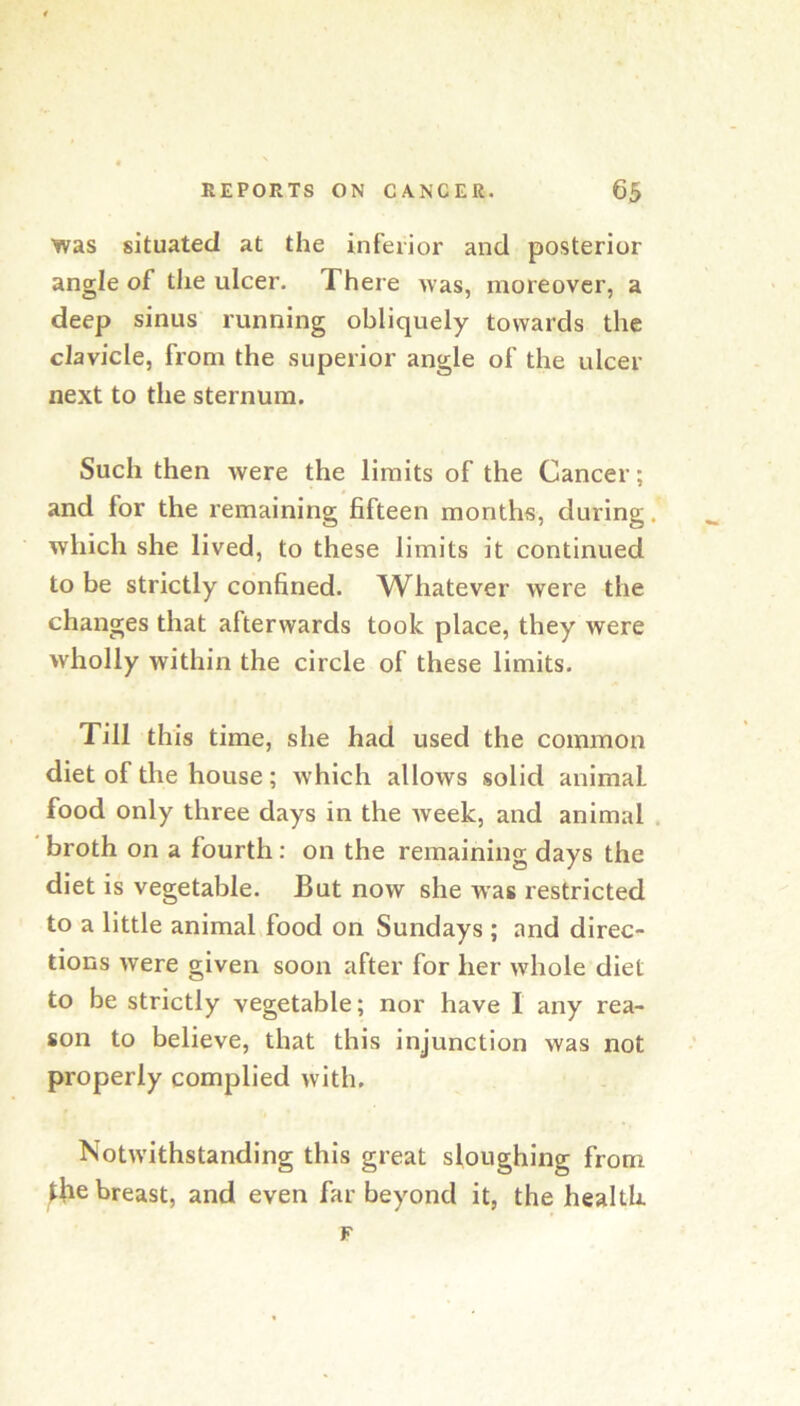 was situated at the inferior and posterior angle of the ulcer. There was, moreover, a deep sinus running obliquely towards the clavicle, from the superior angle of the ulcer next to the sternum. Such then were the limits of the Cancer; and for the remaining fifteen months, during. which she lived, to these limits it continued to be strictly confined. Whatever were the changes that afterwards took place, they were wholly within the circle of these limits. Till this time, she had used the common diet of the house; which allows solid animal food only three days in the week, and animal . broth on a fourth: on the remaining days the diet is vegetable. But now she was restricted to a little animal food on Sundays ; and direc- tions were given soon after for her whole diet to be strictly vegetable; nor have I any rea- son to believe, that this injunction was not properly complied with. Notwithstanding this great sloughing from ^Jie breast, and even far beyond it, the health. F