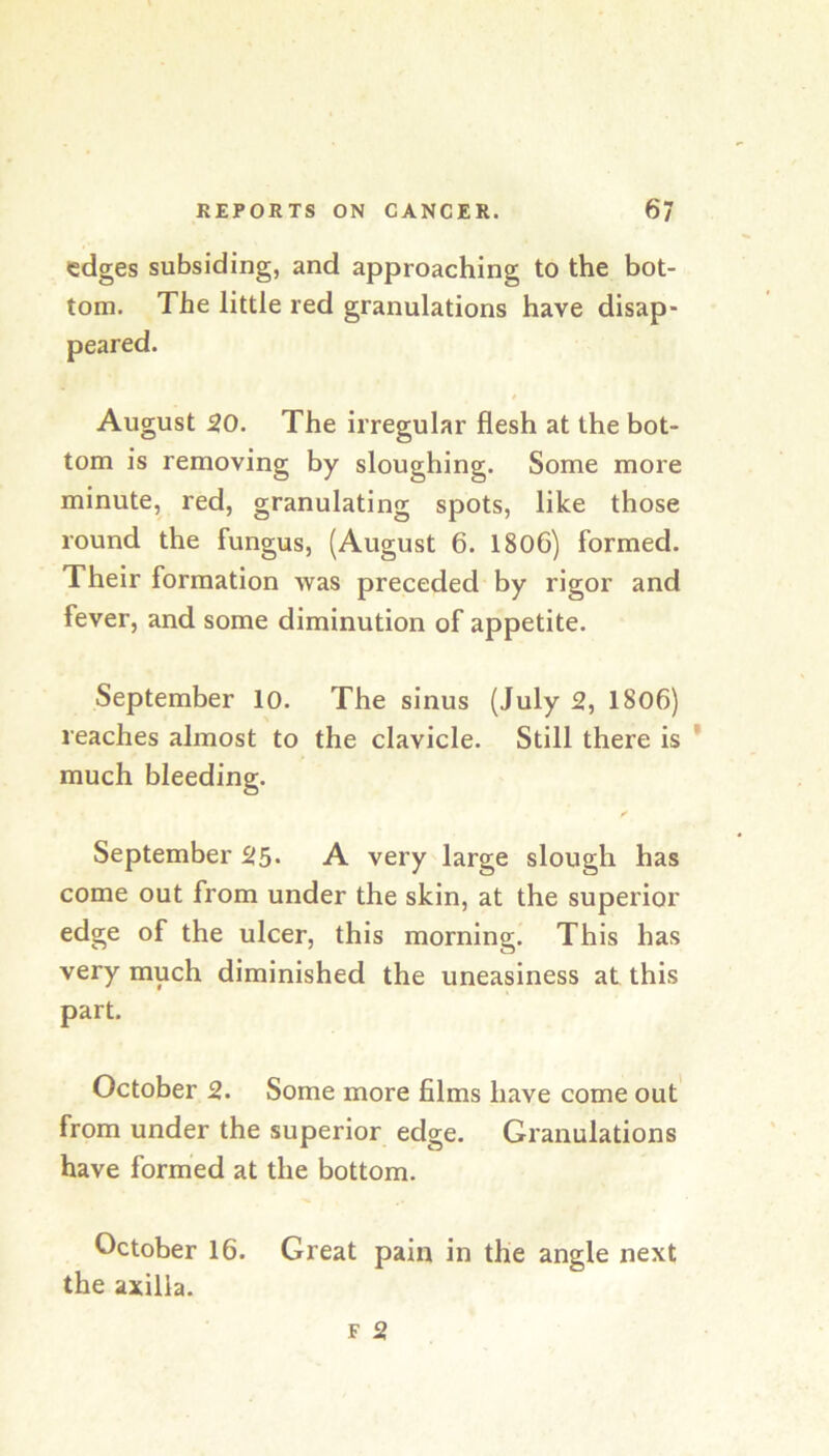 edges subsiding, and approaching to the bot- tom. The little red granulations have disap- peared. August 20. The irregular flesh at the bot- tom is removing by sloughing. Some more minute, red, granulating spots, like those round the fungus, (August 6. 1806) formed. Their formation was preceded by rigor and fever, and some diminution of appetite. September 10. The sinus (July 2, 18o6) reaches almost to the clavicle. Still there is * much bleeding. September 25- A very large slough has come out from under the skin, at the superior edge of the ulcer, this morning. This has very much diminished the uneasiness at this part. October 2. Some more films have come out' from under the superior edge. Granulations have formed at the bottom. October 16. Great pain in the angle next the axilla.
