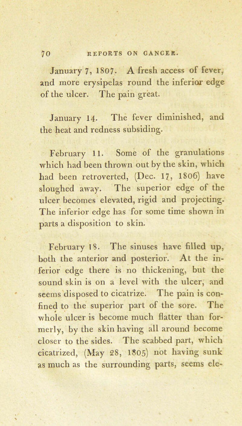 January 7, 1807. A fresh access of fever, and more erysipelas round the inferior edge of the ulcer. The pain great. January 14. The fever diminished, and the heat and redness subsiding. February 11. Some of the granulations which had been thrown out by the skin, which had been retroverted, (Dec. 17, I806) have sloughed away. The superior edge of the ulcer becomes elevated, rigid and projecting. The inferior edge has for some time shown in parts a disposition to skin. February IS. The sinuses have filled up, both the anterior and posterior. At the in- ferior edge there is no thickening, but the sound skin is on a level with the ulcer, and seems'disposed to cicatrize. The pain is con- fined to the superior part of the sore. The whole ulcer is become much flatter than for- merly, by the skin having all around become closer to the sides. The scabbed part, which cicatrized, (May 28, I805) not having sunk as much as the surrounding parts, seems ele-