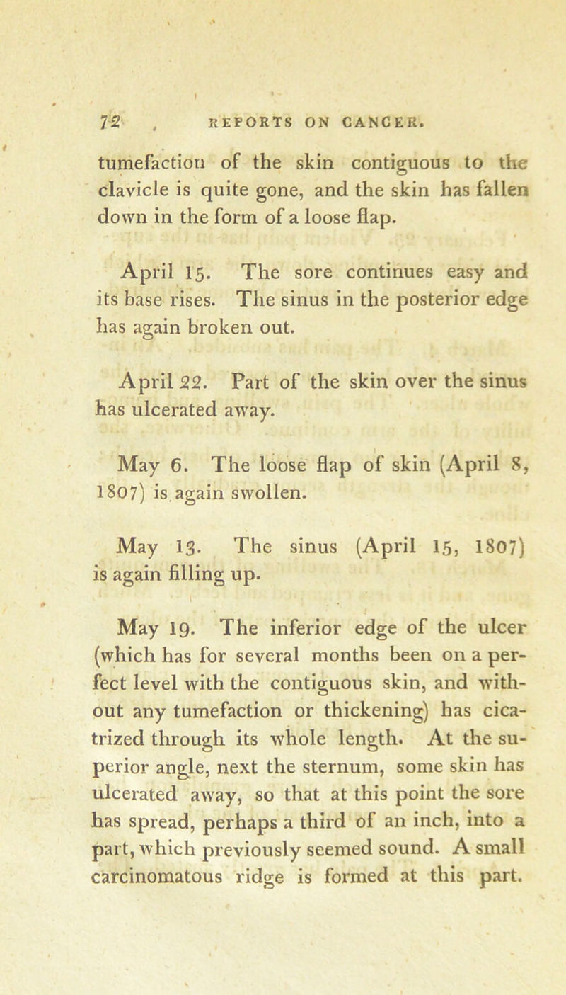 tumefaction of the skin contiguous to the clavicle is quite gone, and the skin has fallen down in the form of a loose flap. April 15. The sore continues easy and its base rises. The sinus in the posterior edge has again broken out. April 22. Part of the skin over the sinus has ulcerated away. I May 6. The loose flap of skin (April 8, 1807) is,again swollen. May 13. The sinus (April I5, 1807) is again filling up. I May 19. The inferior edge of the ulcer (which has for several months been on a per- fect level with the contiguous skin, and with- out any tumefaction or thickening) has cica- trized through its whole length. At the su- perior angle, next the sternum, some skin has ulcerated away, so that at this point the sore has spread, perhaps a third of an inch, into a part, Avhich previously seemed sound. A small carcinomatous ridge is formed at this part.