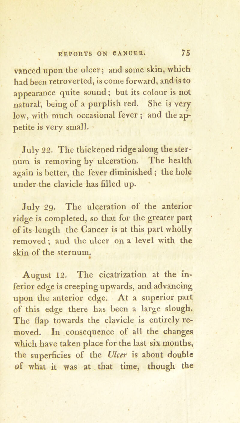 vanced upon the ulcer; and some skin, which had been retroverted, is come forward, and is to appearance quite sound; but its colour is not natural', being of a purplish red. She is very low, with much occasional fever ; and the ap- petite is very small. ' July 22. The thickened ridge along the ster- num is removing by ulceration. The health again is better, the fever diminished; the hole under the clavicle has filled up. July 29. The ulceration of the anterior ridge is completed, so that for the greater part of its length the Cancer is at this part wholly removed; and the ulcer on a level with the skin of the sternum. M August 12. The cicatrization at the in- ferior edge is creeping upwards, and advancing upon the anterior edge. At a superior part of this edge there has been a large slough. The flap towards the clavicle is entirely re- moved. In consequence of all the changes which have taken place for the last six months, the superficies of the Ular is about double of what it was at. that time, though the
