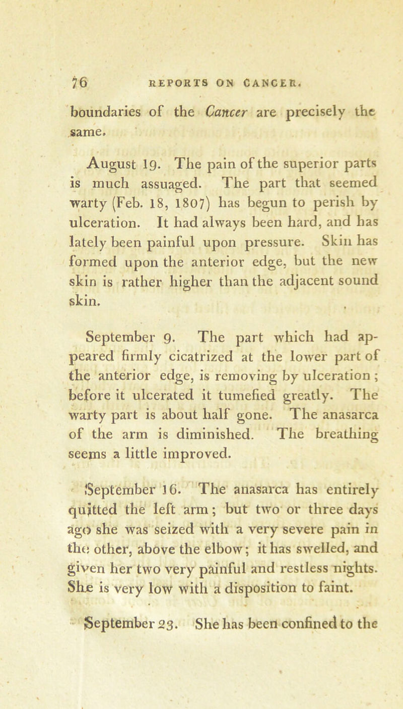 boundaries of the Cancer are precisely the same. August 19. The pain of the superior parts is much assuaged. The part that seemed warty (Feb. 18, 1807) has begun to perish by ulceration. It had always been hard, and has lately been painful upon pressure. Skin has formed upon the anterior edge, but the new skin is rather higher than the adjacent sound skin. September 9. The part which had ap- peared firmly cicatrized at the lower part of the anterior edge, is removing by ulceration ; before it ulcerated it tumefied greatly. The warty part is about half gone. The anasarca of the arm is diminished. The breathing seems a little improved. ^ .'September’16. ' The anasarca has entirely quitted the left arm; but two or three days ago she was seized wnth a very severe pain in tht; other, above the elbow; it has swelled, and given her two very painful and restless nights. She is very low with a disposition to faint. - September 23. 'She has been confined to the