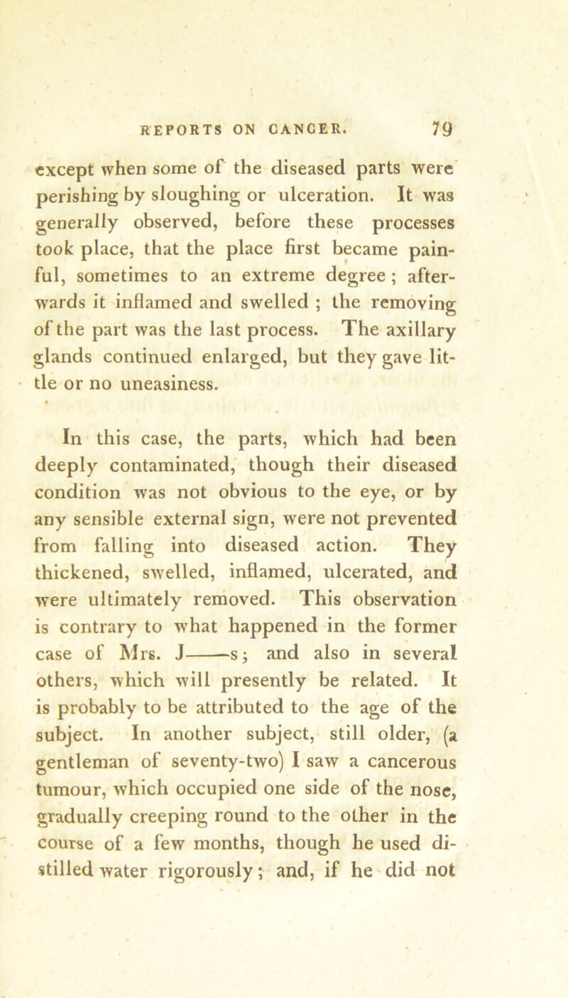 except when some of the diseased parts were perishing by sloughing or ulceration. It was generally observed, before these processes took place, that the place first became pain- ful, sometimes to an extreme degree; after- wards it inflamed and swelled ; the removing of the part was the last process. The axillary glands continued enlarged, but they gave lit- tle or no uneasiness. In this case, the parts, which had been deeply contaminated, though their diseased condition was not obvious to the eye, or by any sensible external sign, were not prevented from falling into diseased action. They thickened, sAvelled, inflamed, ulcerated, and were ultimately removed. This observation is contrary to W'hat happened in the former case of Mrs. J s; and also in several others, which will presently be related. It is probably to be attributed to the age of the subject. In another subject, still older, (a gentleman of seventy-two) I saw a cancerous tumour, which occupied one side of the nose, gradually creeping round to the other in the course of a few months, though he used di- stilled water rigorously; and, if he did not
