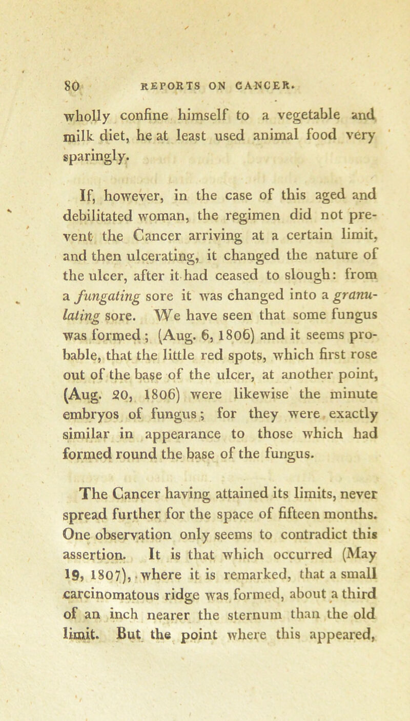 wholly confine himself to a vegetable and milk, diet, he at least used animal food very sparingly. If, however, in the case of this aged and debilitated woman, the regimen did not pre- vent the Cancer arriving at a certain limit, and then ulcerating, it changed the nature of the ulcer, after it had ceased to slough: from a fungating sore it was changed into a granu- lating sore. We have seen that some fungus was formed; (Aug. 6, 1806) and it seems pro- bable, that the little red spots, which first rose out of the base of the ulcer, at another point, (Aug. 20, 1806) were likewise the minute embryos of fungus; for they were exactly similar in appearance to those which had formed round the base of the fungus. The Cancer having attained its limits, never spread further for the space of fifteen months. One observation only seems to contradict this assertion. It is that which occurred (May I9j 1807),‘Where it is remarked, that a small carcinomatous ridge was formed, about a third of an inch nearer the sternum than the old limit. But the point where this appeared,