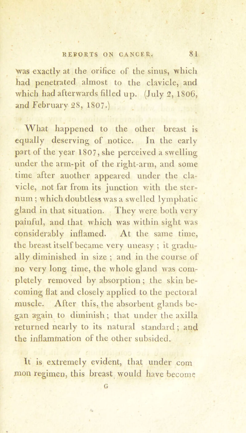was exactly at the orifice of the sinus, which had penetrated almost to the clavicle, and which had afterwards filled up. (July 2, 1806, and February 28, 1807.) What happened to the other breast is equally deserving of notice. In the early part of the year 1807, she perceived a swelling under the arm-pit of the right-arm, and some time after another appeared under the cla- vicle, not far from its junction v/ith the ster- num ; which doubtless was a swelled lymphatic gland in that situation. They were both vei y painful, and that which Avas Avithin sight Avas considerably inflamed. At the same time, the breast itself became very uneasy ; it gradu- ally diminished In size ; and in the course of no very long time, the Avhole gland Avas com- pletely removed by absorption; the skin be- coming flat and closely applied to the pectoral muscle. After this, the absorbent glands be- gan again to diminish; that under the axilla returned nearly to its natural standard ; and the inflammation of the other subsided. r It is extremely evident, that under com moil regimen, this breast Avould have become G