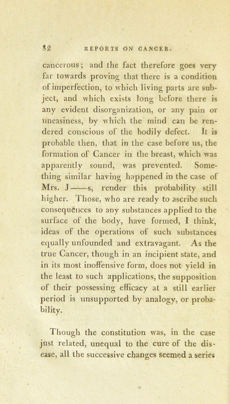 cancerous; and the fact therefore goes very far towards proving that there is a condition of imperfection, to which living parts are sub- ject, and which exists long before there is any evident disorganization, or any pain or uneasiness, by which the mind can be ren- dered conscious of the hodily defect. It is probable then, that in the case before us, the formation of Cancer in the breast, which was apparently sound, was prevented. Some- thing similar having happened in the case of Mrs. J s, render this probability still higher. Those, who are ready to ascribe such consequences to any substances applied to the surface of the body, have formed, I think, ideas of the operations of such substances equally unfounded and extravagant. As the true Cancer, though in an incipient state, and in its most inoffensive form, does not yield in the least to such applications, the supposition of their possessing efficacy at a still earlier period is unsupported by analogy, or proba- bility. Though the constitution was, in the case just related, unequal to the cure of the dis- ease, all the successive changes seemed a series