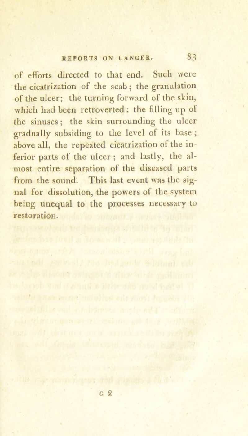 of efforts directed to that end. Such were the cicatrization of the scab; the granulation of the ulcer; the turning forward of the skin, which had been retroverted ; the filling up of the sinuses; the skin surrounding the ulcer gradually subsiding to the level of its base ; above all, the repeated cicatrization of the in- ferior parts of the ulcer ; and lastly, the al- most entire separation of the diseased parts from the sound. This last event was the sig- nal for dissolution, the powers of the system being unequal to the processes necessary to restoration.