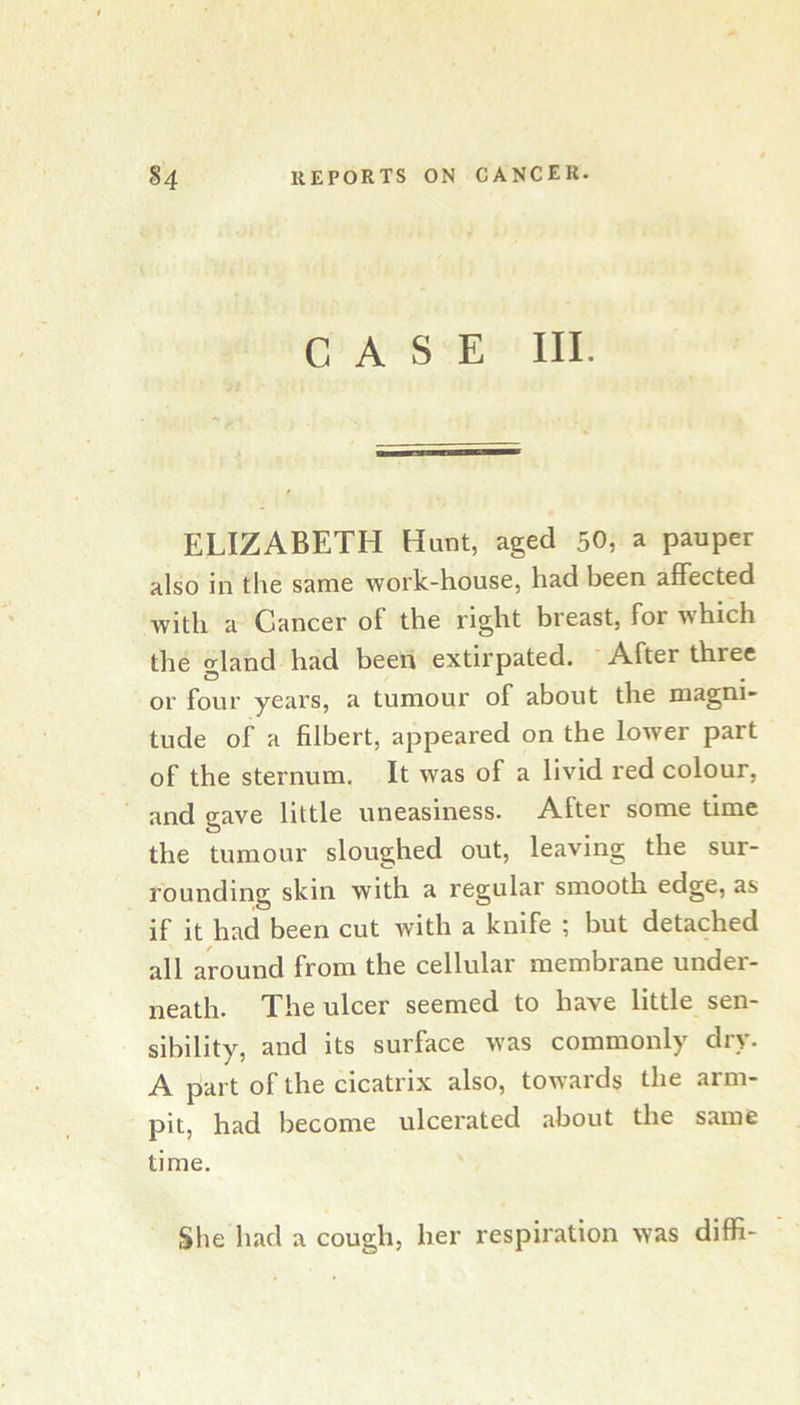 CASE III. ELIZABETH Hunt, aged 50, a pauper also in the same work-house, had been affected with a Cancer of the right breast, for which the o-land had been extirpated. After three or four years, a tumour of about the magni- tude of a filbert, appeared on the lower part of the sternum. It was of a livid red colour, and gave little uneasiness. After some time the tumour sloughed out, leaving the sur- rounding skin with a regular smooth edge, as if it had been cut with a knife ; but detached all around from the cellular membrane under- neath. The ulcer seemed to have little sen- sibility, and its surface was commonly dry. A part of the cicatrix also, towards the arm- pit, had become ulcerated about the same time. She had a cough, her respiration was diffi-