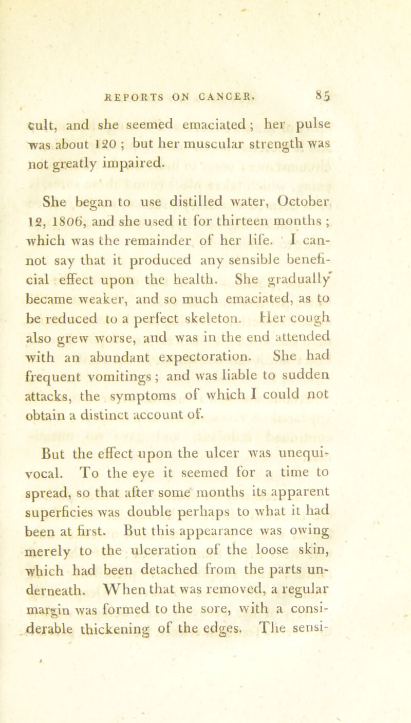 Cult, and she seemed emaciated; her pulse was about 120 ; but her muscular strength was not greatly impaired. She began to use distilled water, October 12, 1806, and she used it for thirteen months ; which was the remainder of her life. ‘ I can- not say that it produced any sensible benefi- cial effect upon the health. She gradually became weaker, and so much emaciated, as to be reduced to a perfect skeleton. Her cough also grew worse, and was in the end attended with an abundant expectoration. She had frequent vomitings ; and was liable to sudden attacks, the symptoms of which I could not obtain a distinct account of. But the effect upon the ulcer was unequi- vocal. To the eye it seemed for a time to spread, so that after some months its apparent superficies Avas double perhaps to Avhat it had been at first. But this appearance was owing merely to the ulceration of the loose skin, which had been detached from the parts uri- derneath. When that was removed, a regular margin was formed to the sore, with a consi- derable thickening of the edges. The sensi-