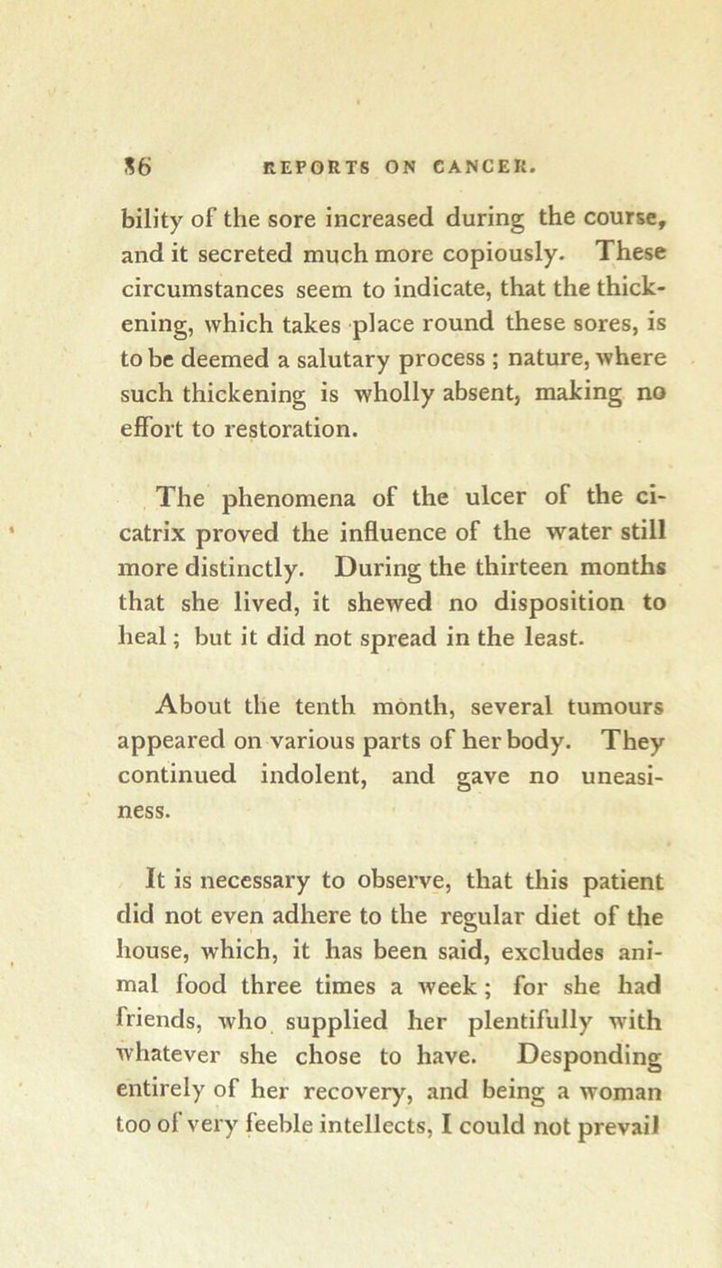 bility of the sore increased during the course, and it secreted much more copiously. These circumstances seem to indicate, that the thick- ening, which takes place round these sores, is to be deemed a salutary process ; nature, where such thickening is wholly absent, making no effort to restoration. The phenomena of the ulcer of the ci- catrix proved the influence of the water still more distinctly. During the thirteen months that she lived, it shewed no disposition to heal; but it did not spread in the least. About the tenth month, several tumours appeared on various parts of her body. They continued indolent, and gave no uneasi- ness. It is necessary to observe, that this patient did not even adhere to the regular diet of the house, which, it has been said, excludes ani- mal food three times a week; for she had friends, who supplied her plentifully with whatever she chose to have. Desponding entirely of her recovery, and being a woman