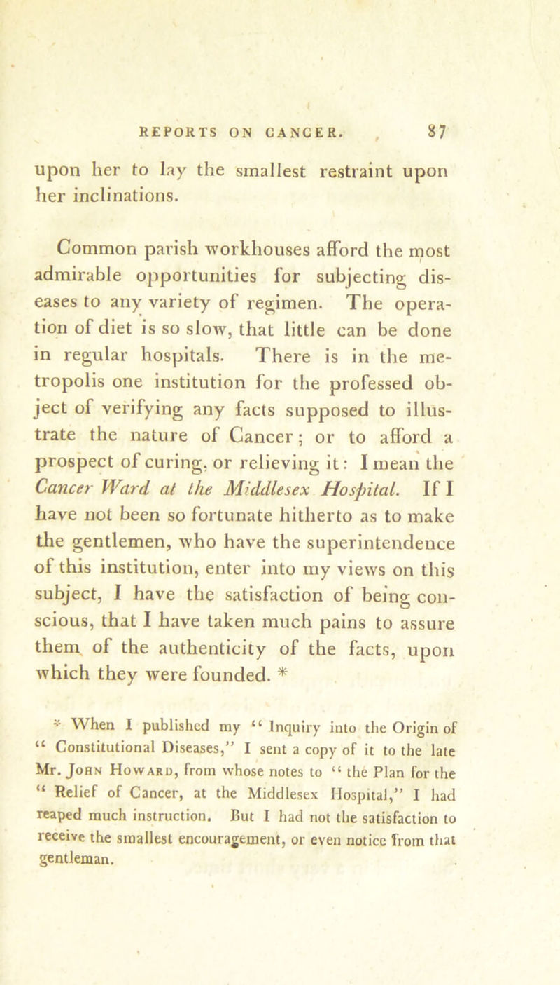 upon her to lay the smallest restraint upon her inclinations. Common parish workhouses afford the most admirable opportunities for subjecting dis- eases to any variety of regimen. The opera- tion of diet is so slow, that little can be done in regular hospitals. There is in the me- tropolis one institution for the professed ob- ject of verifying any facts supposed to illus- trate the nature of Cancer; or to afford a prospect of curing, or relieving it: I mean the Cancer Ward at the Middlesex Hospital. If I have not been so fortunate hitherto as to make the gentlemen, who have the superintendence of this institution, enter into my views on this subject, I have the satisfaction of being con- scious, that I have taken much pains to assure them of the authenticity of the facts, upon which they were founded. * When I published my “ Inquiry into the Origin of “ Constitutional Diseases,” I sent a copy of it to the late Mr. John Howard, from whose notes to “ the Plan for the “ Relief of Cancer, at the Middlesex Hospital,” I had reaped much instruction. But I had not the satisfaction to receive the smallest encouragement, or even notice from that gentleman.