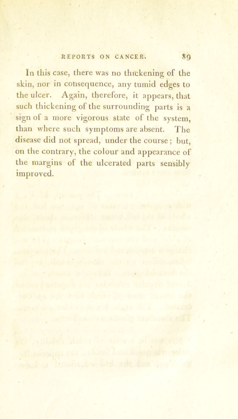 In this case, there was no thickening of the skin, nor in consequence, any tumid edges to the ulcer. Again, therefore, it appears, that such thickening of the surrounding parts is a sign of a more vigorous state of the system, than where such symptoms are absent. The disease did not spread, under the course; but, on the contrary, the colour and appearance of the margins of the ulcerated parts sensibly improved.