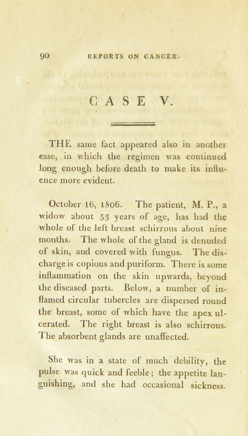 CASE V. THE same fact appeared also in another case, in which the regimen was continued long enough before death to make its influ- ence more evident. October 16, 1806. The patient, M. P., a widow about 53 years of age, has had the whole of the left breast schirrous about nine months. The whole of the gland is denuded of skin, and covered Avith fungus. The dis- charge is copious and puriform. There is some inflammation on the skin upwards, beyond the disease^ parts. Below, a number of in- flamed circular tubercles are dispersed round the' breast, some of which have the apex ul- cerated. The right breast is also schirrous. The absorbent glands are unaffected. She Avas in a state of much debility, the pulse was quick and feeble ; the appetite lan- guishing, and she had occasional sickness.