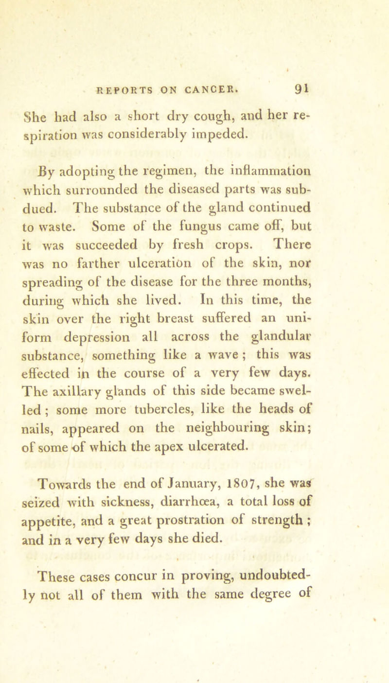 She had also a short dry cough, and her re- spiration was considerably impeded. By adopting the regimen, the inflammation which surrounded the diseased parts was sub- dued. The substance of the gland continued to waste. Some of the fungus came oflT, but it was succeeded by fresh crops. There was no farther ulceration of the skin, nor spreading of the disease for the three months, during which she lived. In this time, the skin over the right breast suffered an uni- form depression all across the glandular substance, something like a wave ; this was effected in the course of a very few days. The axillary glands of this side became swel- led ; some more tubercles, like the heads of nails, appeared on the neighbouring skin; of some of which the apex ulcerated. Towards the end of January, 1807, she was seized with sickness, diarrhoea, a total loss of appetite, and a great prostration of strength ; and in a very few days she died. These cases concur in proving, undoubted- ly not all of them with the same degree of