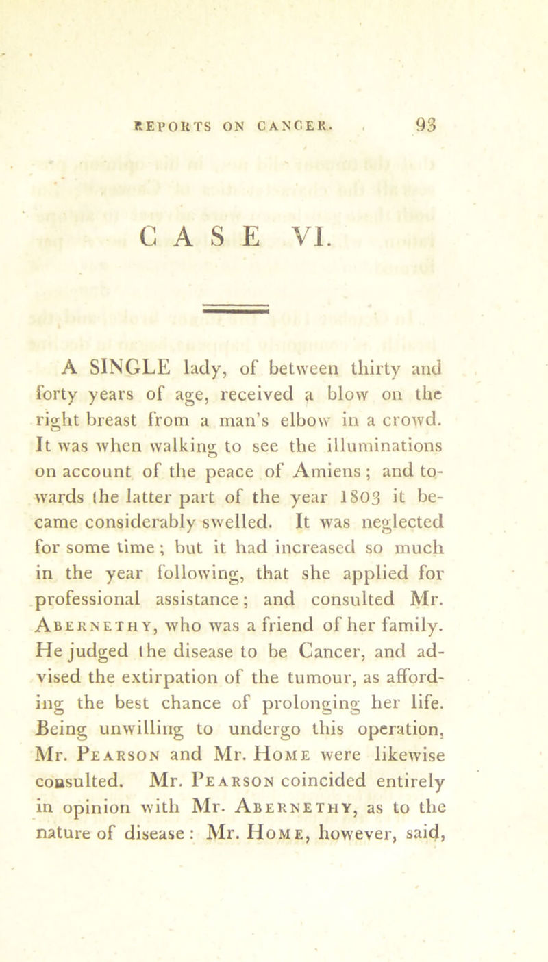 CASE VI. A SINGLE lady, of between thirty and forty years of age, received r blow on the right breast from a man’s elbow in a crowd. It was when walking to see the illuminations O on account of the peace of Amiens ; and to- wards (he latter part of the year 1803 it be- came considerably swelled. It was neglected for some time ; but it had increased so much in the year following, that she applied for professional assistance; and consulted Mr. Abernethy, who was a friend of her family. He judged ihe disease to be Cancer, and ad- vised the extirpation of the tumour, as afford- ing the best chance of prolonging her life. Being unwilling to undergo this operation, Mr. Pearson and Mr. Home were likewise consulted. Mr. Pearson coincided entirely in opinion with Mr. Abernethy, as to the nature of disease: Mr. Home, however, said,