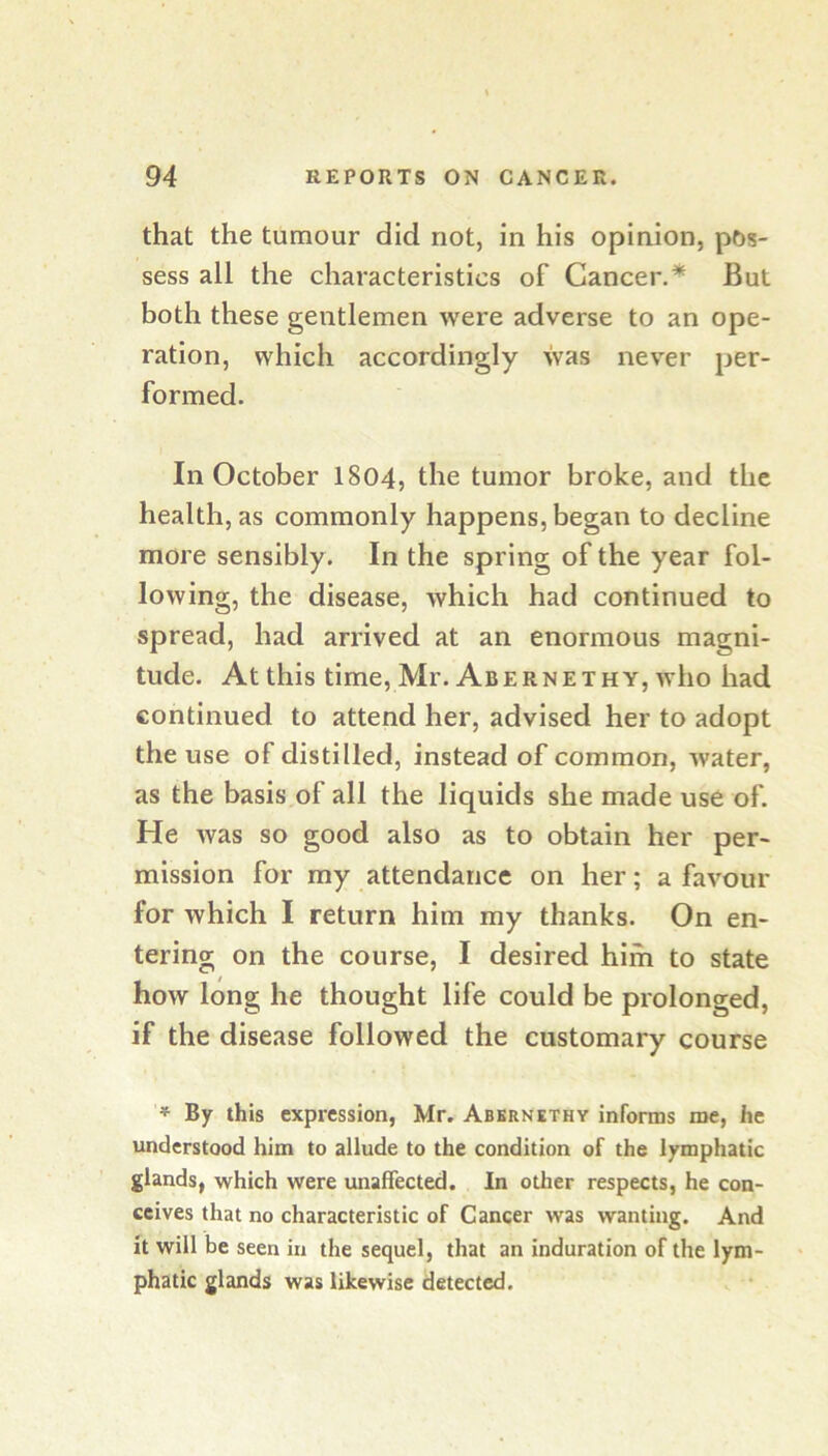 that the tumour did not, in his opinion, pos- sess all the characteristics of Cancer.* But both these gentlemen were adverse to an ope- ration, which accordingly was never per- formed. In October I804, the tumor broke, and the health, as commonly happens, began to decline more sensibly. In the spring of the year fol- lowing, the disease, which had continued to spread, had arrived at an enormous magni- tude. At this time, Mr. AbeRNETHY, who had continued to attend her, advised her to adopt the use of distilled, instead of common, water, as the basis of all the liquids she made use of. He was so good also as to obtain her per- mission for my attendance on her; a favour for which I return him my thanks. On en- tering on the course, I desired hiih to state how long he thought life could be prolonged, if the disease followed the customary course * By this expression, Mr. Abkrnethy informs me, he understood him to allude to the condition of the lymphatic glands, which were unaffected. In other respects, he con- ceives that no characteristic of Cancer was wanting. And it will be seen in the sequel, that an induration of the lym- phatic glands was likewise detected.
