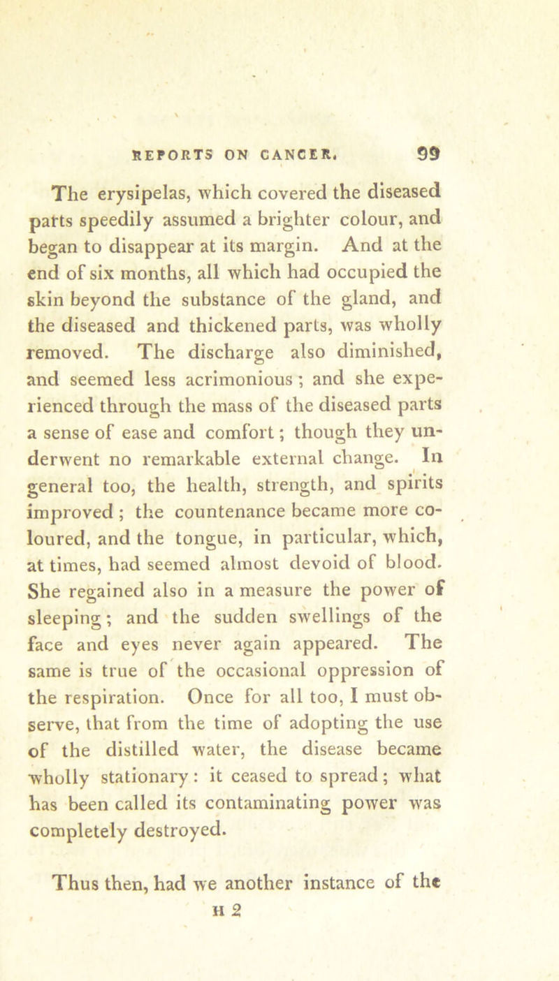 The erysipelas, which covered the diseased parts speedily assumed a brighter colour, and began to disappear at its margin. And at the end of six months, all which had occupied the skin beyond the substance of the gland, and the diseased and thickened parts, was wholly removed. The discharge also diminished, and seemed less acrimonious; and she expe- rienced through the mass of the diseased parts a sense of ease and comfort; though they un- derwent no remarkable external change. In ^ t ^ general too, the health, strength, and spirits improved ; the countenance became more co- loured, and the tongue, in particular, which, at times, had seemed almost devoid of blood. She regained also in a measure the power of sleeping; and the sudden swellings of the face and eyes never again appeared. The same is true of the occasional oppression of the respiration. Once for all too, I must ob- serve, that from the time of adopting the use of the distilled water, the disease became wholly stationary: it ceased to spread; what has been called its contaminating power was completely destroyed. Thus then, had we another instance of the