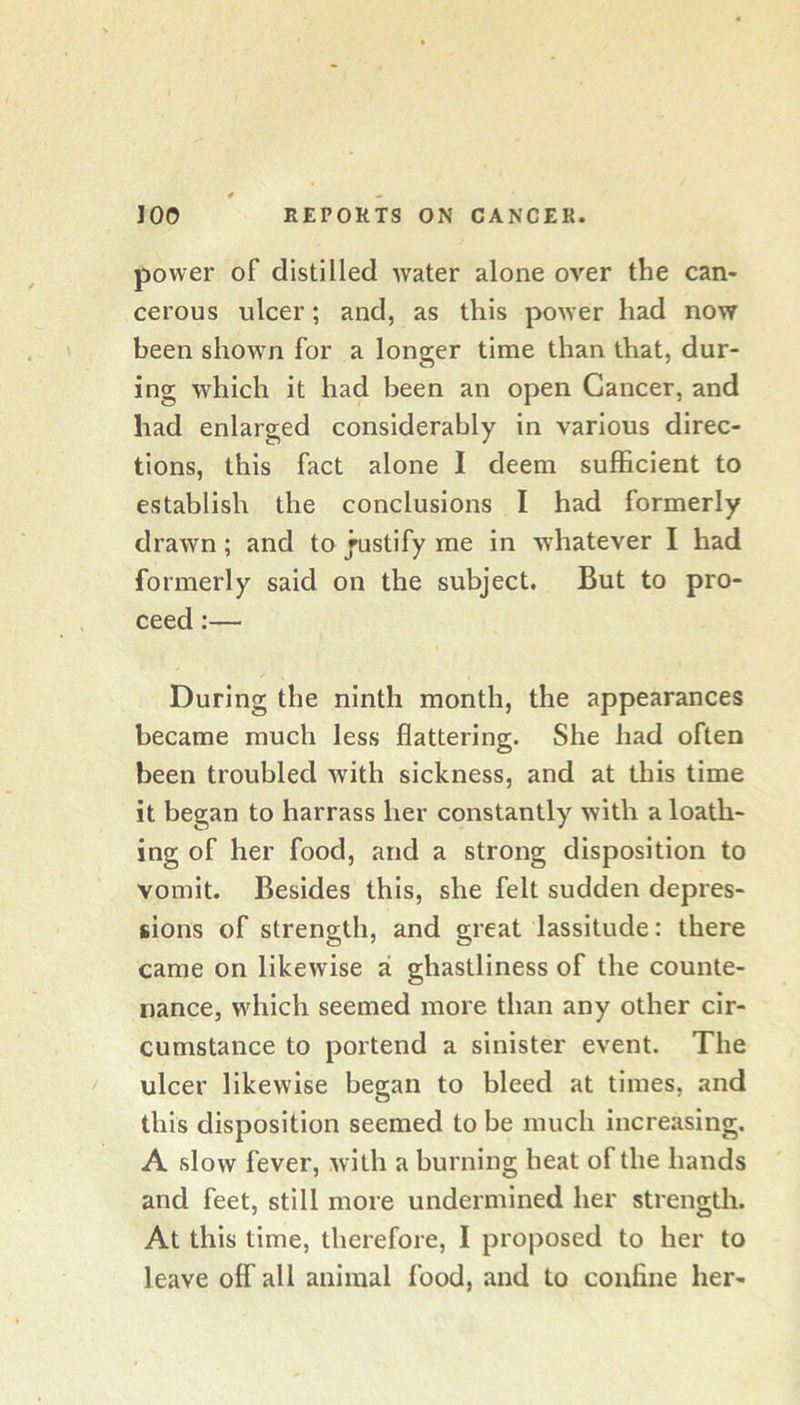 power of distilled water alone over the can- cerous ulcer; and, as this power had now been shown for a longer time than that, dur- ing which it had been an open Cancer, and had enlarged considerably in various direc- tions, this fact alone I deem sufficient to establish the conclusions I had formerly drawn; and to Justify me in whatever I had formerly said on the subject. But to pro- ceed :— During the ninth month, the appearances became much less flattering. She had often been troubled with sickness, and at this time it began to harrass her constantly with a loath- ing of her food, and a strong disposition to vomit. Besides this, she felt sudden depres- sions of strength, and great lassitude: there came on likewise a ghastliness of the counte- nance, which seemed more than any other cir- cumstance to portend a sinister event. The ulcer likewise began to bleed at times, and this disposition seemed to be much increasing. A slow fever, with a burning heat of the hands and feet, still more undermined her strength. At this time, therefore, I proposed to her to leave off all animal food, and to confine her-