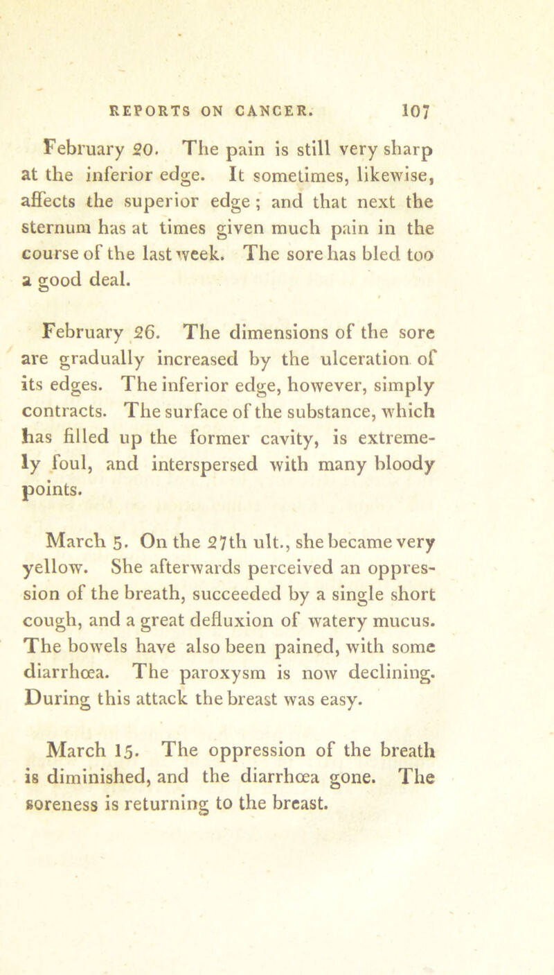 February 20. The pain is still very sharp at the inferior edge. It sometimes, likewise, affects the superior edge; and that next the sternum has at times given much pain in the course of the last week. The sore has bled too a good deal. February 26. The dimensions of the sore are gradually increased by the ulceration of its edges. The inferior edge, however, simply contracts. The surface of the substance, which has filled up the former cavity, is extreme- ly foul, and interspersed with many bloody points. March 5. On the 27th ult., she became very yellow. She afterwards perceived an oppres- sion of the breath, succeeded by a single short cough, and a great defluxion of watery mucus. The bowels have also been pained, with some diarrhoea. The paroxysm is now declining. During this attack the breast was easy. March 15. The oppression of the breath is diminished, and the diarrhoea gone. The soreness is returning to the breast.