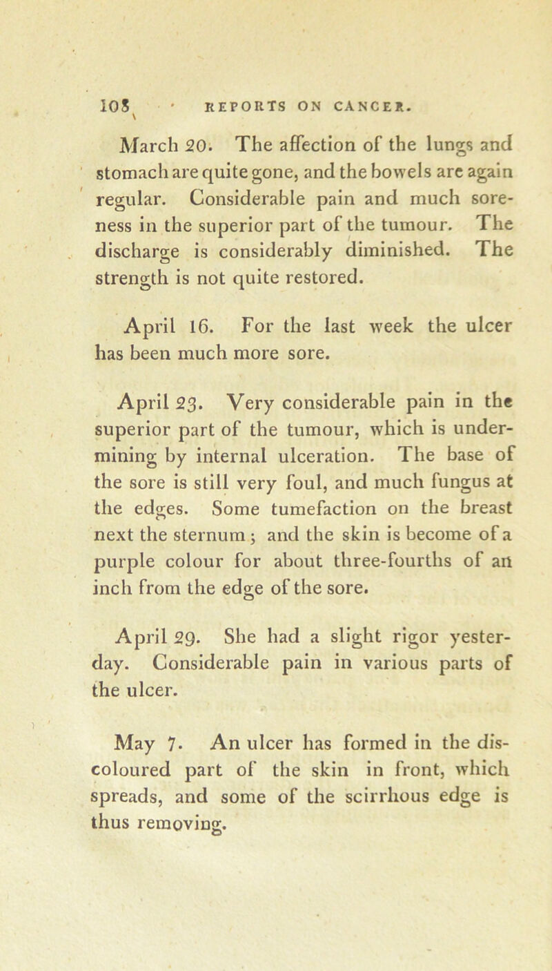 \ March 20. The affection of the lungs and stomach are quite gone, and the bowels arc again regular. Considerable pain and much sore- ness in the superior part of the tumour. The discharge is considerably diminished. The strength is not quite restored. Ap ril 16. For the last week the ulcer has been much more sore. April 23. Very considerable pain in the superior part of the tumour, which is under- mining by internal ulceration. The base of the sore is still very foul, and much fungus at the edeies. Some tumefaction on the breast next the sternum ; and the skin is become of a purple colour for about three-fourths of an inch from the edge of the sore. April 29. She had a slight rigor yester- day. Considerable pain in various parts of the ulcer. May 7- An ulcer has formed in the dis- coloured part of the skin in front, which spreads, and some of the scirrhous edge is thus removing.