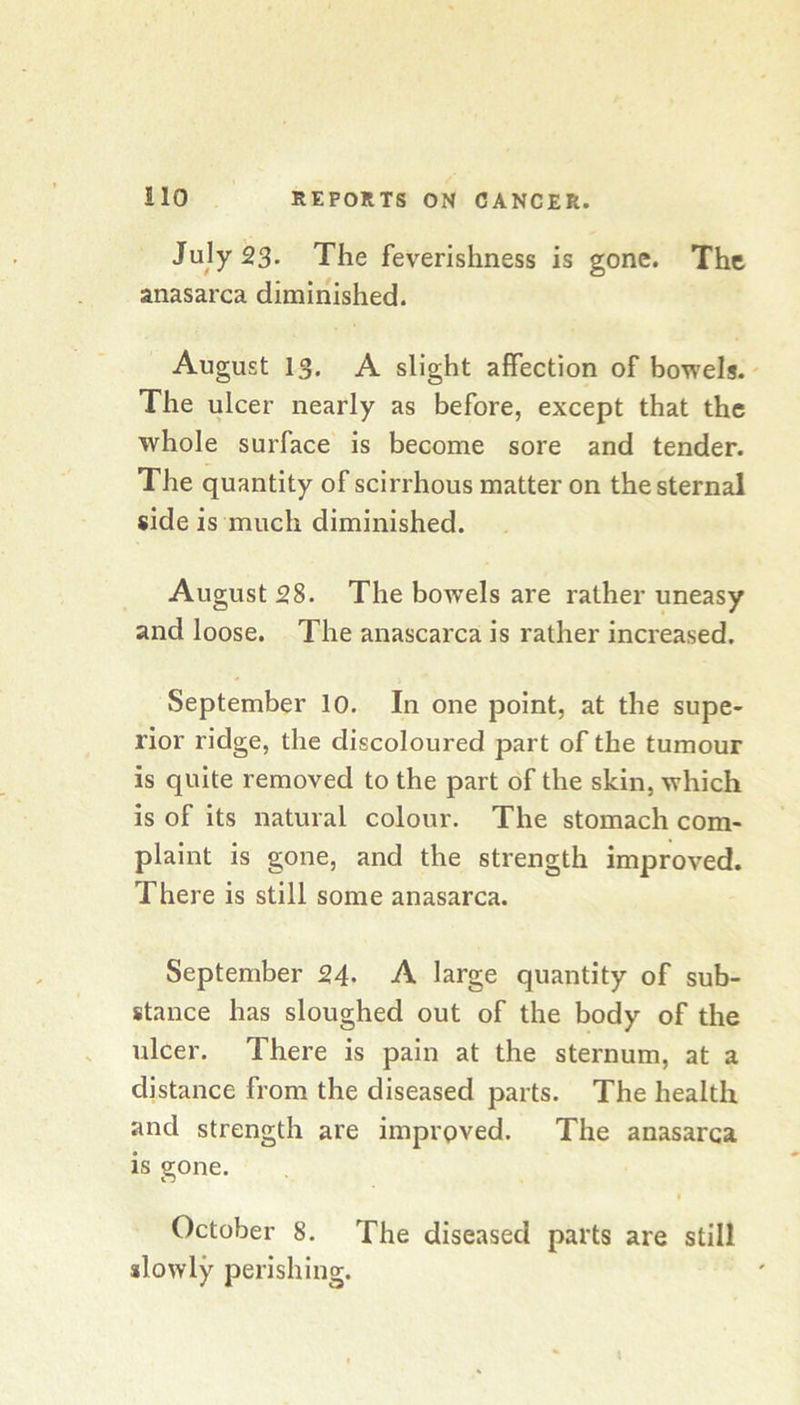July 23. The feverishness is gone. The anasarca diminished. August 13. A slight affection of bowels.' The ulcer nearly as before, except that the whole surface is become sore and tender. The quantity of scirrhous matter on the sternal side is much diminished. August 28. The bow’els are rather uneasy and loose. The anascarca is rather increased. September 10. In one point, at the supe- rior ridge, the discoloured part of the tumour is quite removed to the part of the skin, which is of its natural colour. The stomach com- plaint is gone, and the strength improved. There is still some anasarca. September 24. A large quantity of sub- stance has sloughed out of the body of the ulcer. There is pain at the sternum, at a distance from the diseased parts. The health and strength are improved. The anasarca is gone. I October 8. The diseased parts are still slowly perishing.