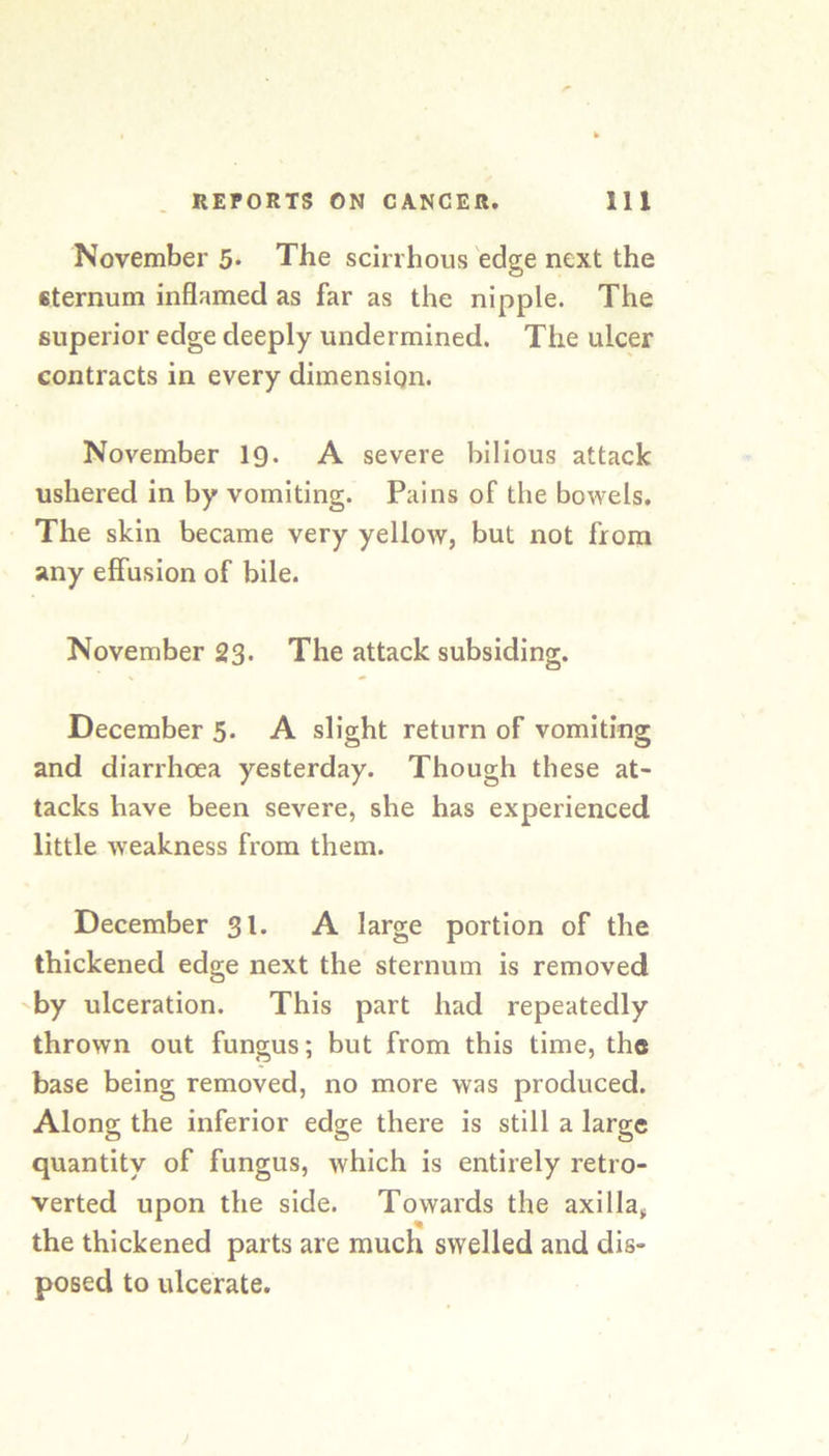 November 5* The scirrhous edge next the sternum inflamed as far as the nipple. The superior edge deeply undermined. The ulcer contracts in every dimension. November 19. A severe bilious attack ushered in by vomiting. Pains of the bowels. The skin became very yellow, but not from any effusion of bile. November 23- The attack subsiding. December 5. A slight return of vomiting and diarrhoea yesterday. Though these at- tacks have been severe, she has experienced little weakness from them. December 31. A large portion of the thickened edge next the sternum is removed 'by ulceration. This part had repeatedly thrown out fungus; but from this time, the base being removed, no more was produced. Along the inferior edge there is still a large quantity of fungus, which is entirely retro- verted upon the side. Towards the axilla, the thickened parts are much swelled and dis- posed to ulcerate.