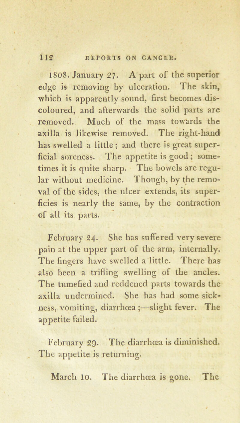 1808. January 27- A part of the superior edge is removing by ulceration. The skin, ■which is apparently sound, first becomes dis- coloured, and afterwards the solid parts are removed. Much of the mass towards the axilla is likewise removed. The right-hand has swelled a little ; and there is great super- ficial soreness. The appetite is good ; some- times it is quite sharp. The bowels are regu- lar without medicine. Though, by the remo- val of the sides, the ulcer extends, its super- ficies is nearly the same, by the contraction of all its parts. February 24. She has suffered very severe pain at the upper part of the arm, internally. The fingers have swelled a little. There has also been a trifling swelling of the ancles. The tumefied and reddened parts towards the axilla undermined. She has had some sick- ness, vomiting, diarrhoea ;—slight fever. The appetite failed. February 29. The diarrhoea is diminished. The appetite is returning. March lo. The diarrhoea is gone. The