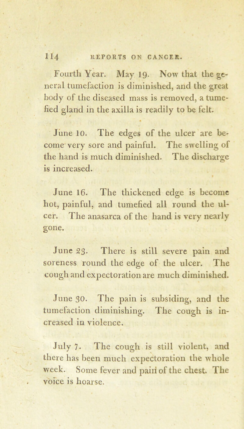 Fourth Year. May 19. Now that the ge- neral tumefaction is diminished, and the great body of the diseased mass is removed, a tume- fied gland in the axilla is readily to be felt. June 10. The edges of the ulcer are be- come very sore and painful. The swelling of the hand is much diminished. The discharge is increased. June 16. The thickened edge is become hot, painful, and tumefied all round the ul- cer. The anasarca of the hand is very nearly gone. June 23- There is still severe pain and soreness round the edge of the ulcer. The cough and expectoration are much diminished. June 30. The pain is subsiding, and the tumefaction diminishins;. The cous;h is in- O O creased in violence. July 7- The cough is still violent, and there has been much expectoration the whole week. Some fever and paid of the chest. The voice is hoarse.