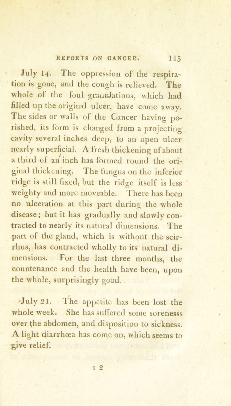 July 14- The oppression of the respira- tion is gone, and the cough is relieved. The whole of the foul graiiidations, which had filled up the original ulcer, have come away. The sides or walls of the Cancer having pe- rished, its form is changed from a projecting cavity several inches deep, to an open ulcer nearly superficial. A fresh thickening of about a third ol an inch has formed round the ori- ginal thickening. The fungus on the inferior ridge is still fixed, but the ridge itself is less weighty and more moveable. There has been no tJceration at this part during the whole disease; but it has gradually and sloAvly con- tracted to nearly its natural dimensions. The part of the gland, which is without the scir- rhus, has contracted wholly to its natural di- mensions. For the last three months, the countenance and the health have been, upon the whole, surprisingly good. >July 21. The appetite has been lost the whole week. She has suffered some sorenesss over ^he abdomen, and disposition to sickness. A light diarrhoea has come on, which seems to give relief.