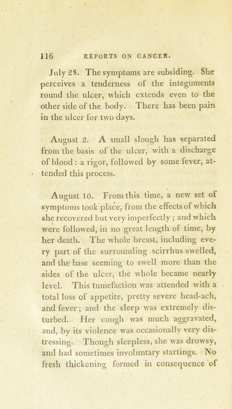 July 28. The symptoms are subsiding. She perceives a tenderness of the integuments round the ulcer, which extends even to the other side of the body. There has been pain in the ulcer for two days. August 2. A small slough has separated from the basis of the ulcer, with a discharge of blood; a rigor, followed by some fever, at- • tended this process. V August 10. From this time, a new set of symptoms took place, from the effects of which she recovered but very imperfectly ; and which were followed, in no great length of time, by her death. The whole breast, including eve- ry part of the surrounding scirrhus swelled, and the base seeming to swell more than the sides of the ulcer, the whole became nearly level. This tumefaction was attended with a . total loss of appetite, pretty severe head-ach, and fever; and the sleep was extremely dis- turbed. Her cough was much aggravated, and, by its violence was occasionally ver)^ dis- tressing. Though sleepless, she was drowsy, and had sometimes involuntary startings. No fresh thickening formed in consequence of